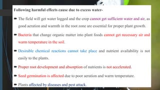 Following harmful effects cause due to excess water-
 The field will get water logged and the crop cannot get sufficient water and air, as
good aeration and warmth in the root zone are essential for proper plant growth.
 Bacteria that change organic matter into plant foods cannot get necessary air and
warm temperature in the soil.
 Desirable chemical reactions cannot take place and nutrient availability is not
easily to the plants.
 Proper root development and absorption of nutrients is not accelerated.
 Seed germination is affected due to poor aeration and warm temperature.
 Plants affected by diseases and pest attack.
 