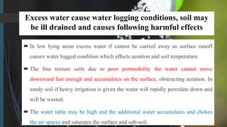 Excess water cause water logging conditions, soil may
be ill drained and causes following harmful effects
 In low lying areas excess water if cannot be carried away as surface runoff
causes water logged condition which affects aeration and soil temperature.
 The fine texture soils due to poor permeability the water cannot move
downward fast enough and accumulates on the surface, obstructing aeration. In
sandy soil if heavy irrigation is given the water will rapidly percolate down and
will be wasted.
 The water table may be high and the additional water accumulates and chokes
the air spaces and saturates the surface and sub-soil.
 
