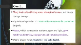 Contd..
Many toxic salts affecting water absorption by roots and causes
damage to crops.
Agricultural operation viz. inter cultivation cannot be carried out
properly.
Weeds, which compete for nutrients, space and light, grow
rapidly and interfere, crop growth and cultural operations.
Due to excess water structure of soil get affected.
 