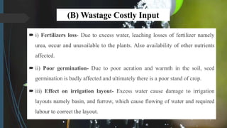 (B) Wastage Costly Input
 i) Fertilizers loss- Due to excess water, leaching losses of fertilizer namely
urea, occur and unavailable to the plants. Also availability of other nutrients
affected.
 ii) Poor germination- Due to poor aeration and warmth in the soil, seed
germination is badly affected and ultimately there is a poor stand of crop.
 iii) Effect on irrigation layout- Excess water cause damage to irrigation
layouts namely basin, and furrow, which cause flowing of water and required
labour to correct the layout.
 
