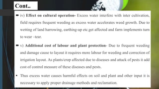 Cont..
 iv) Effect on cultural operation- Excess water interfere with inter cultivation,
field requires frequent weeding as excess water accelerates weed growth. Due to
wetting of land harrowing, earthing-up etc.get affected and farm implements turn
to wear –tear.
 v) Additional cost of labour and plant protection- Due to frequent weeding
and damage cause to layout it requires more labour for weeding and correction of
irrigation layout. As plants/crop affected due to diseases and attack of pests it add
cost of control measure of these diseases and pests.
 Thus excess water causes harmful effects on soil and plant and other input it is
necessary to apply proper drainage methods and reclamation.
 