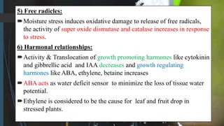 5) Free radicles:
Moisture stress induces oxidative damage to release of free radicals,
the activity of super oxide dismutase and catalase increases in response
to stress.
6) Harmonal relationships:
Activity & Translocation of growth promoting harmones like cytokinin
and gibbrellic acid and IAA decreases and growth regulating
harmones like ABA, ethylene, betaine increases
ABA acts as water deficit sensor to minimize the loss of tissue water
potential.
Ethylene is considered to be the cause for leaf and fruit drop in
stressed plants.
 