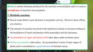 Betain is another harmone produced by the moisture stressed plants and it is used as
an indicator of moisture stressed plants.
7. Metabolic reactions:
 Severe water deficit cause decrease in enzymatic activity. However these effects
are selective.
 The amount of enzymes involved in the hydrolysis remain or increase rsulting in
the breakdown of starch and protein while peroxidase activity decreases.
 Accumulation of sugars and amino acids takes place under moisture stress.
 Proline accumulation takes place. Its accumulation is more in later stages of
plants and is considered as a good indicator of moisture stress
 