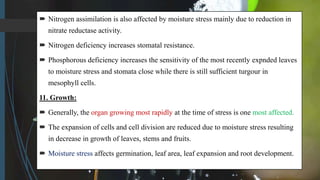  Nitrogen assimilation is also affected by moisture stress mainly due to reduction in
nitrate reductase activity.
 Nitrogen deficiency increases stomatal resistance.
 Phosphorous deficiency increases the sensitivity of the most recently expnded leaves
to moisture stress and stomata close while there is still sufficient turgour in
mesophyll cells.
11. Growth:
 Generally, the organ growing most rapidly at the time of stress is one most affected.
 The expansion of cells and cell division are reduced due to moisture stress resulting
in decrease in growth of leaves, stems and fruits.
 Moisture stress affects germination, leaf area, leaf expansion and root development.
 