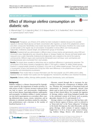 RESEARCH ARTICLE Open Access
Effect of Moringa oleifera consumption on
diabetic rats
A. Villarruel-López2
, D. A. López-de la Mora1
, O. D. Vázquez-Paulino2
, A. G. Puebla-Mora3
, Ma R. Torres-Vitela2
,
L. A. Guerrero-Quiroz4
and K. Nuño1*
Abstract
Background: Therapeutic use of leaves of M. oleifera has been evaluated in diabetes because of its possible
capacity to decrease blood glucose and lipids concentration after ingestion, as result of the polyphenols content
and others compounds. Nevertheless most results have been obtain from leaf extract, therefore this study would
use leaf powder as the regular way of consumption of population to know effects over toxicity glucose,
triglycerides, cholesterol, corporal weight, and predominant groups of microbiota.
Methods: Powdered leaf was administrated in different doses to know toxicity and genotoxicity using LD50 and
micronuclei assay. Hyperglycemia was induced by alloxan on Sprague Dawley rats. Glucose and body weight were
measured once a week meanwhile cholesterol and triglycerides were analyzed at the end of the study by
commercial kits. Different organs were examined by hematoxylin-eosin technique. Lactic acid bacteria and
Enterobacteriaceae were enumerated from stool samples.
Results: The tested doses revealed no lethal dose and no significant differences in genotoxicity parameter. The
consumption of the leaves showed a hypoglycemic effect (< 250 mg/dL in diabetic M. oleifera treated group),
however in corporal weight showed an increased (> 30 g over no M. oleifera treated groups). There was no change
in enumeration of lactic acid bacteria (8.4 CFU/g) but there were differences in the predominance of type of
lactobacillus and enterobacteria enumeration.
Conclusions: These results help to increase information over the most popular use of M. oleifera and its safety.
However there are needed more studies over the hypoglycemic mechanisms and effects over intestinal microbiota.
Keywords: Diabetes mellitus, Moringa oleifera powder, Glucose, Genotoxicity, Lactic acid bacteria
Background
Diabetes mellitus is a disease characterized by hypergly-
cemia caused by the impairment of insulin secretion, in-
sulin action or both. A chronic increase in glucose levels
can lead to macro- and microvascular complications,
such as heart disease, hypertriglyceridemia, nephropathy,
and neuropathy. In diabetes mellitus 2, insulin resistance
can also lead to gastroparesis as a secondary effect, caus-
ing abdominal pain, nausea, emesis, meteorism, and an
alteration in intestinal microbiota marked by enterobac-
teria predominance and a decrease in the number of
beneficial bacteria [1, 2].
Glycemic control through diet is necessary for pre-
venting or limiting the consequences of diabetes melli-
tus. Therefore, the consumption of functional foods and
nutraceutical or bioactive compounds derived from
plants used as food can be used as nutritional tools be-
cause of their clinical effects. For example, the ingestion
of Moringa oleifera could bring biological benefits due
to the nutritional content of its leaves, such as protein,
glucoside, vitamins (A, C), and minerals [3, 4].
Moringa oleifera is an Indian tree that has been culti-
vated in diverse regions of Mexico, and it is referred to
as “drum stick tree” or the “horse riding tree.” It belongs
to the family Moringaceae, the order Brassicales, and the
genus Moringa, which contains 13 species ranging in
height from 5 to 10 m. It has an open crown of droop-
ing, feathery foliage, flowers with distinctive green
* Correspondence: karlajanette.nuno@cutonala.udg.mx
1
Departamento de Ciencias Biomédicas, Centro Universitario de Tonalá,
Universidad de Guadalajara, Av. Periférico Norte No. 555, 48525 Tonalá,
Jalisco, Mexico
Full list of author information is available at the end of the article
© The Author(s). 2018 Open Access This article is distributed under the terms of the Creative Commons Attribution 4.0
International License (http://creativecommons.org/licenses/by/4.0/), which permits unrestricted use, distribution, and
reproduction in any medium, provided you give appropriate credit to the original author(s) and the source, provide a link to
the Creative Commons license, and indicate if changes were made. The Creative Commons Public Domain Dedication waiver
(http://creativecommons.org/publicdomain/zero/1.0/) applies to the data made available in this article, unless otherwise stated.
Villarruel-López et al. BMC Complementary and Alternative Medicine (2018) 18:127
https://doi.org/10.1186/s12906-018-2180-2
 