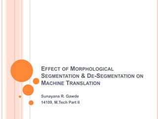 EFFECT OF MORPHOLOGICAL
SEGMENTATION & DE-SEGMENTATION ON
MACHINE TRANSLATION
Sunayana R. Gawde
14109, M.Tech Part II
 