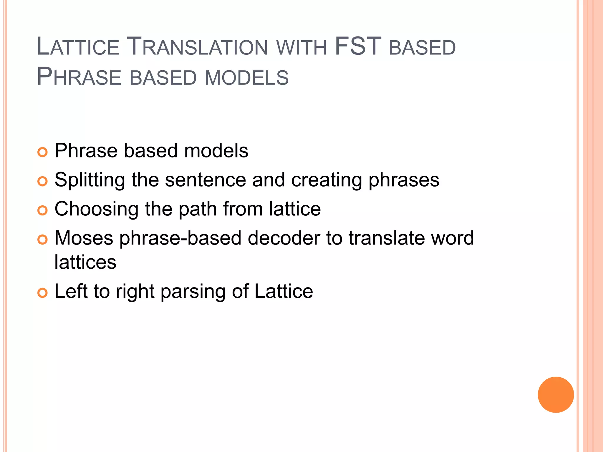 LATTICE TRANSLATION WITH FST BASED
PHRASE BASED MODELS
 Phrase based models
 Splitting the sentence and creating phrases
 Choosing the path from lattice
 Moses phrase-based decoder to translate word
lattices
 Left to right parsing of Lattice
 