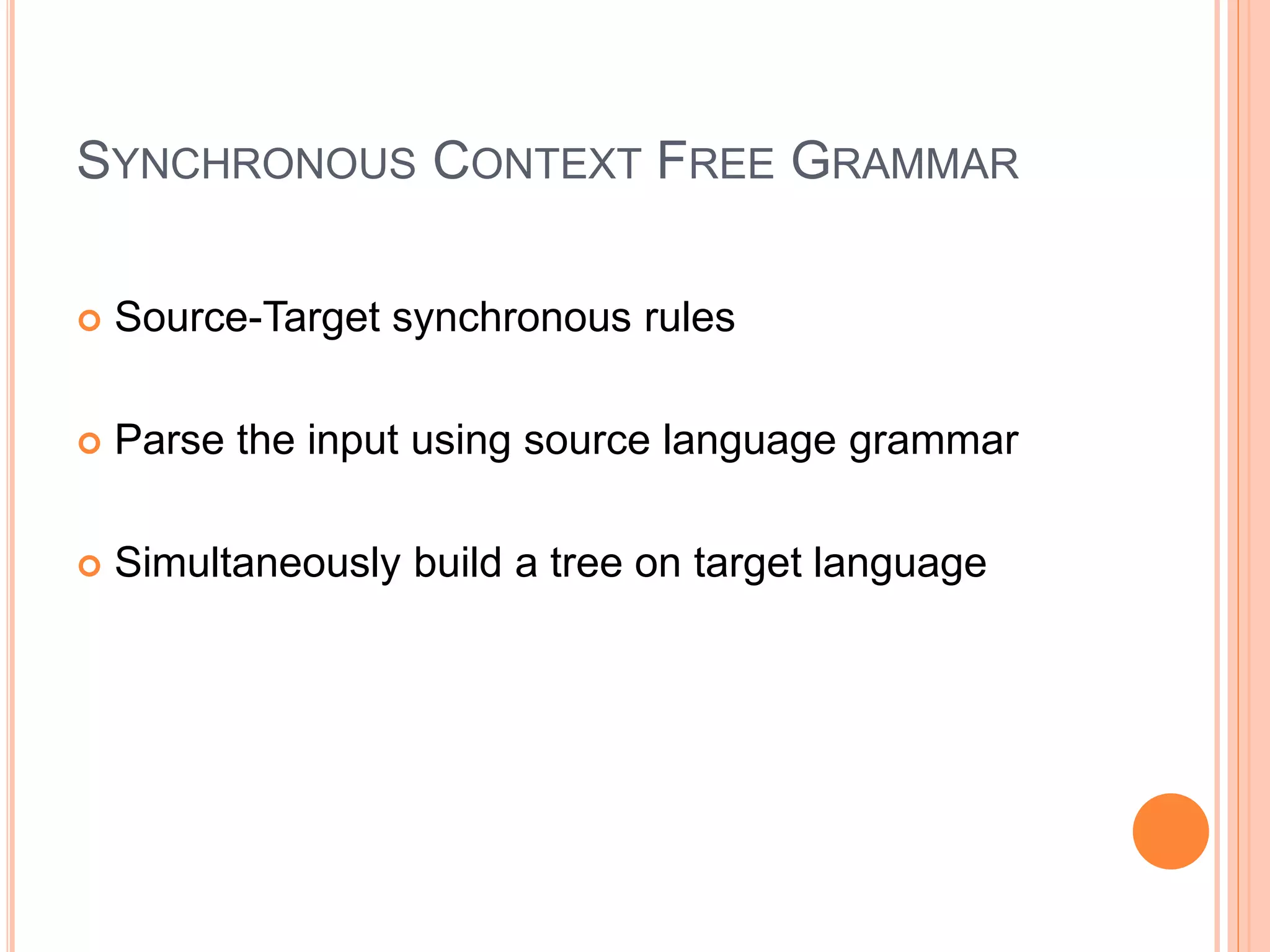 SYNCHRONOUS CONTEXT FREE GRAMMAR
 Source-Target synchronous rules
 Parse the input using source language grammar
 Simultaneously build a tree on target language
 
