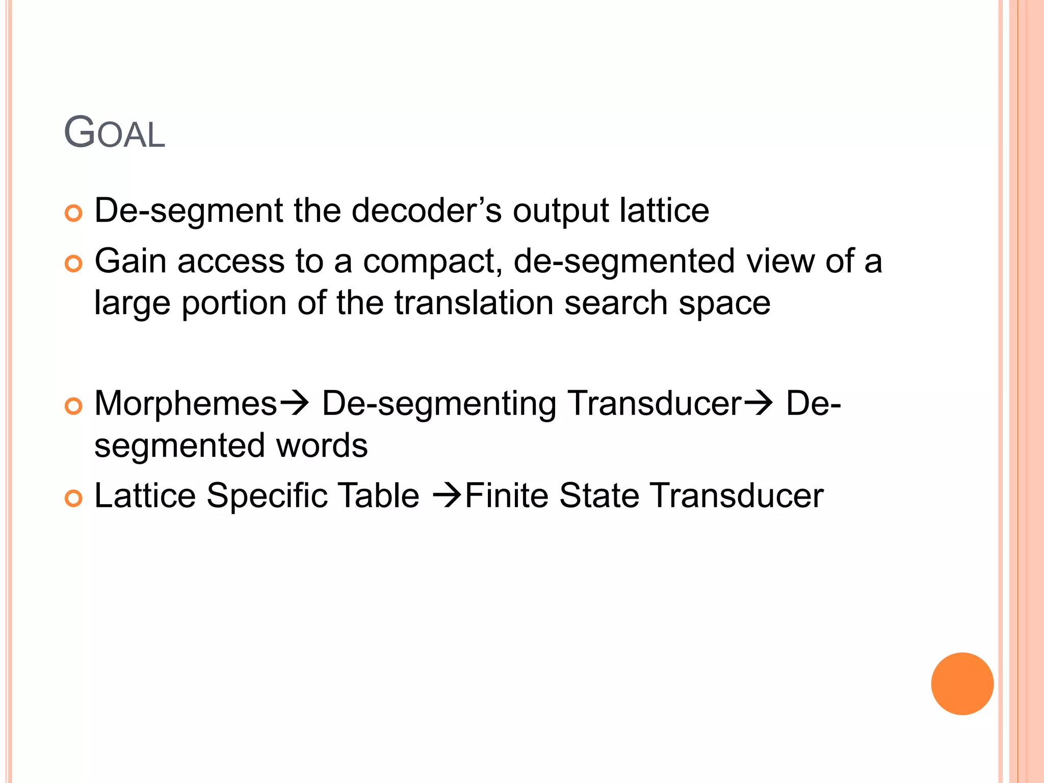 GOAL
 De-segment the decoder’s output lattice
 Gain access to a compact, de-segmented view of a
large portion of the translation search space
 Morphemes De-segmenting Transducer De-
segmented words
 Lattice Specific Table Finite State Transducer
 