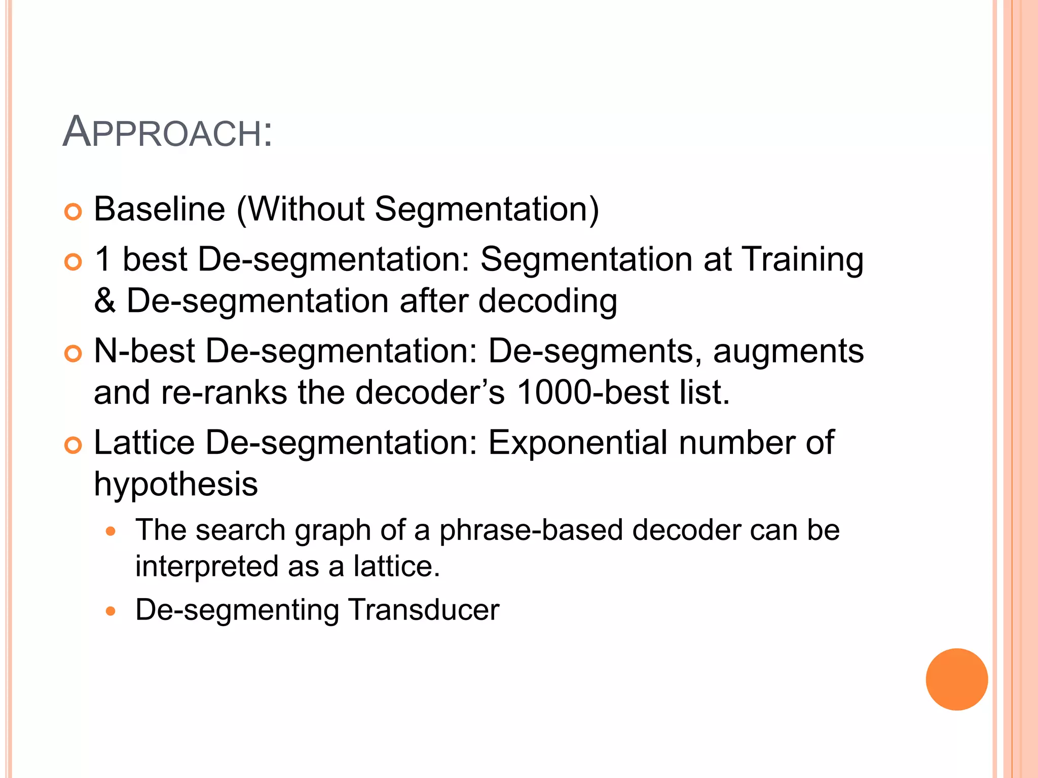 APPROACH:
 Baseline (Without Segmentation)
 1 best De-segmentation: Segmentation at Training
& De-segmentation after decoding
 N-best De-segmentation: De-segments, augments
and re-ranks the decoder’s 1000-best list.
 Lattice De-segmentation: Exponential number of
hypothesis
 The search graph of a phrase-based decoder can be
interpreted as a lattice.
 De-segmenting Transducer
 