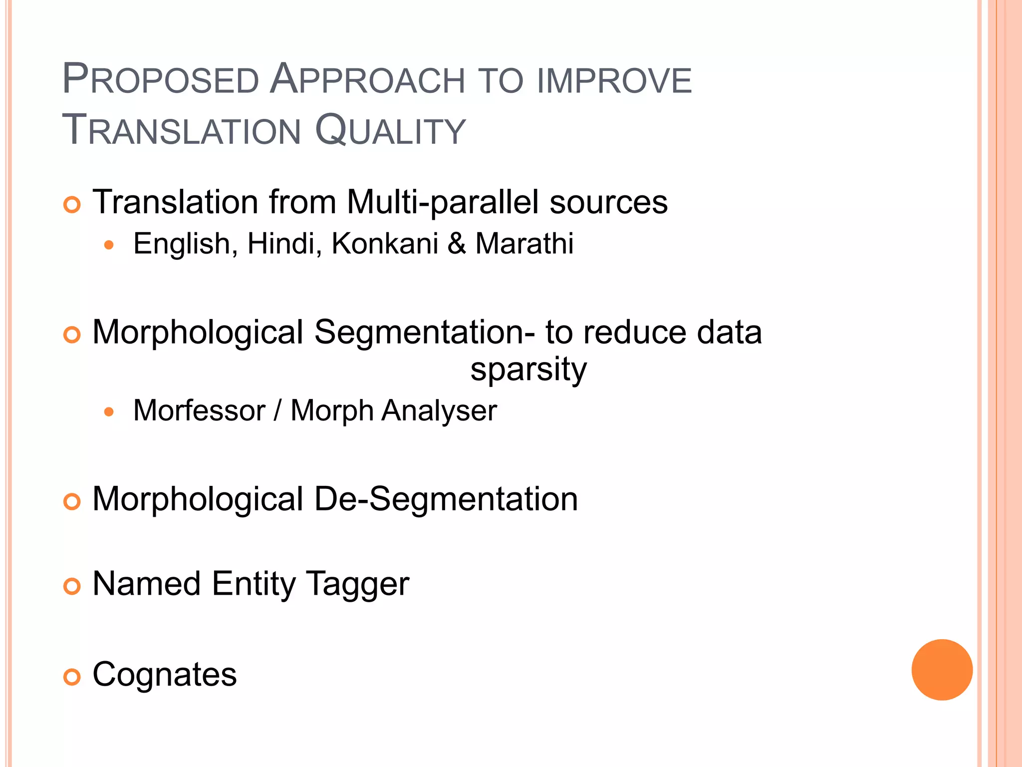 PROPOSED APPROACH TO IMPROVE
TRANSLATION QUALITY
 Translation from Multi-parallel sources
 English, Hindi, Konkani & Marathi
 Morphological Segmentation- to reduce data
sparsity
 Morfessor / Morph Analyser
 Morphological De-Segmentation
 Named Entity Tagger
 Cognates
 
