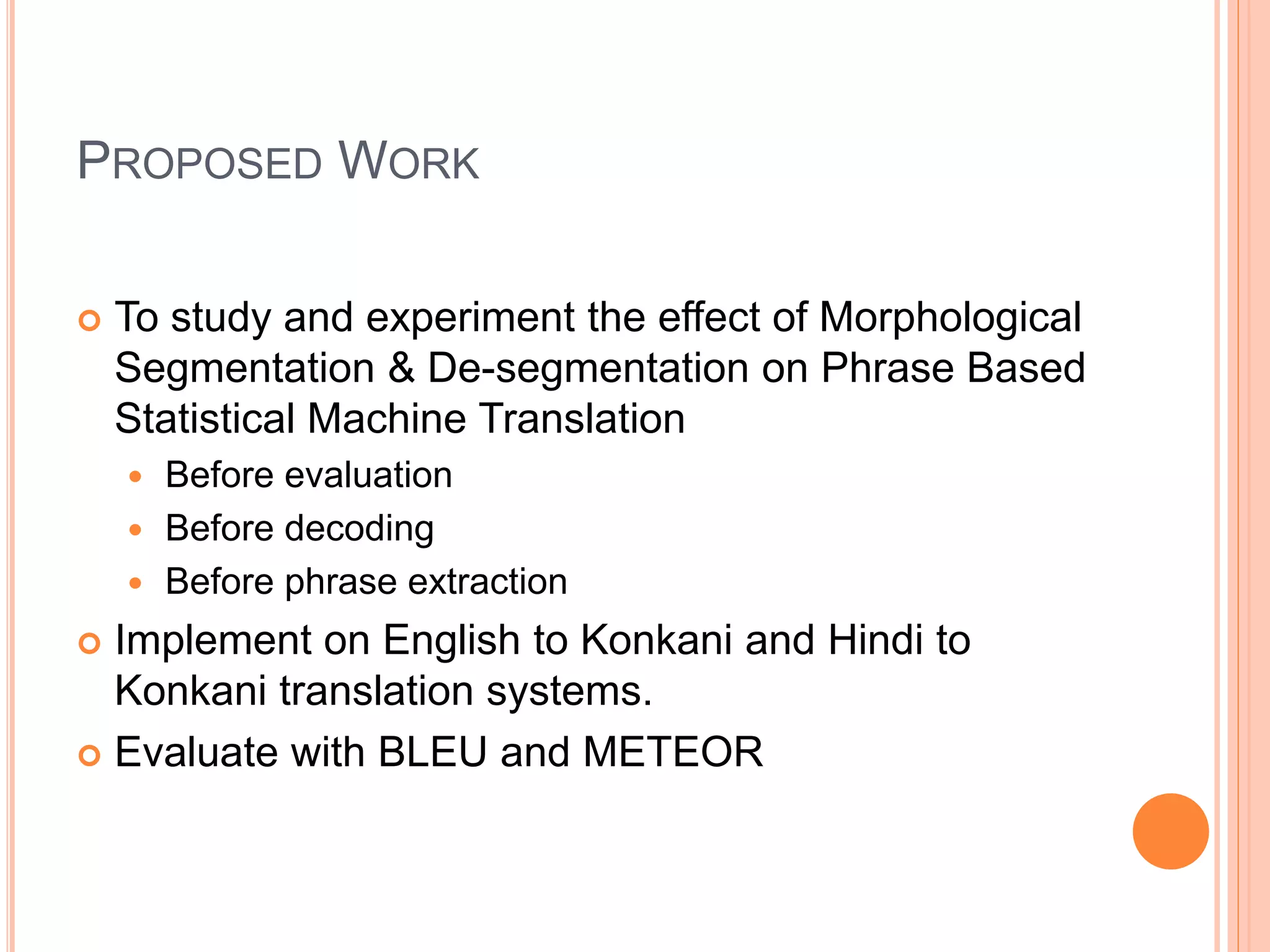 PROPOSED WORK
 To study and experiment the effect of Morphological
Segmentation & De-segmentation on Phrase Based
Statistical Machine Translation
 Before evaluation
 Before decoding
 Before phrase extraction
 Implement on English to Konkani and Hindi to
Konkani translation systems.
 Evaluate with BLEU and METEOR
 