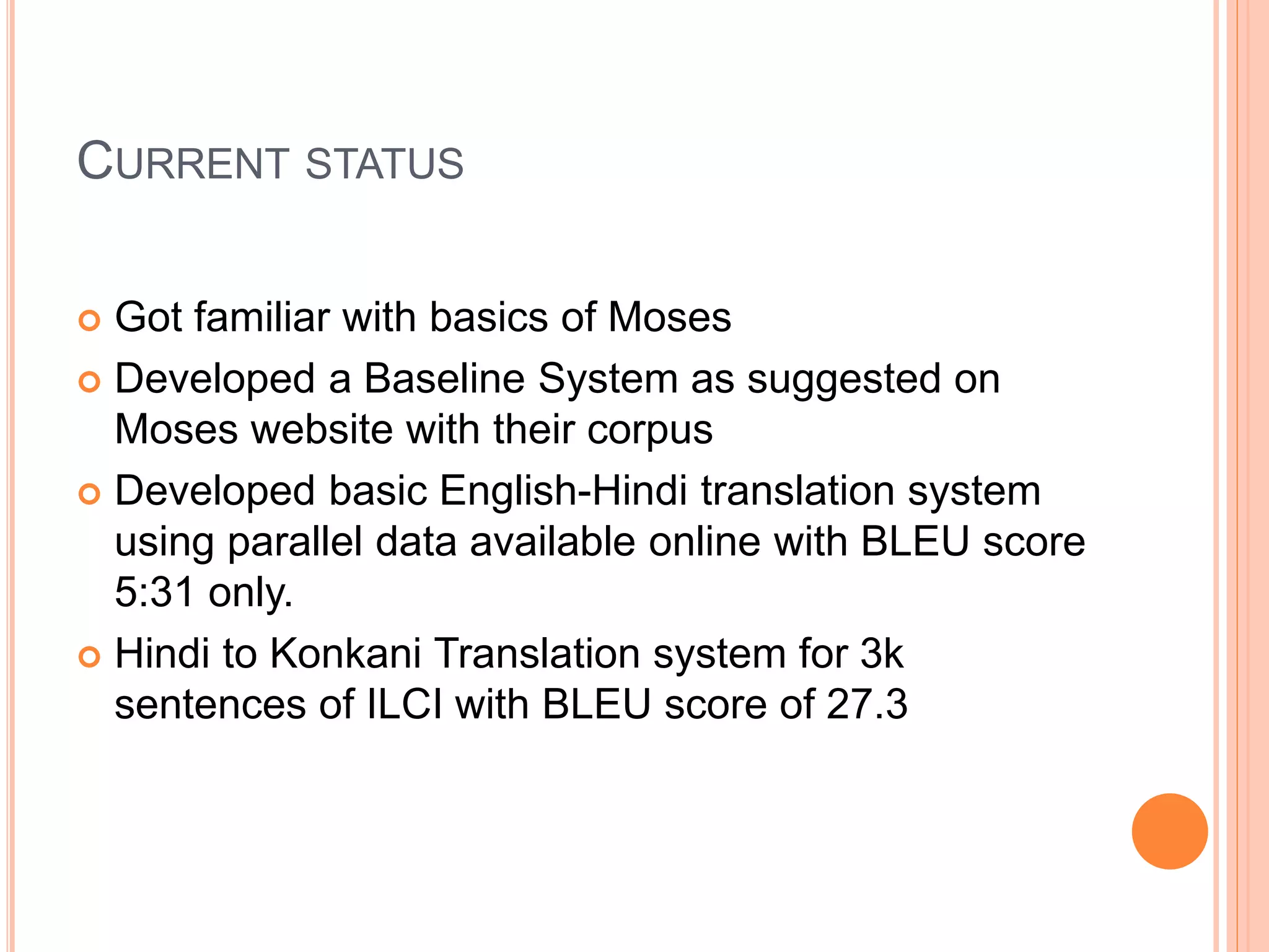CURRENT STATUS
 Got familiar with basics of Moses
 Developed a Baseline System as suggested on
Moses website with their corpus
 Developed basic English-Hindi translation system
using parallel data available online with BLEU score
5:31 only.
 Hindi to Konkani Translation system for 3k
sentences of ILCI with BLEU score of 27.3
 