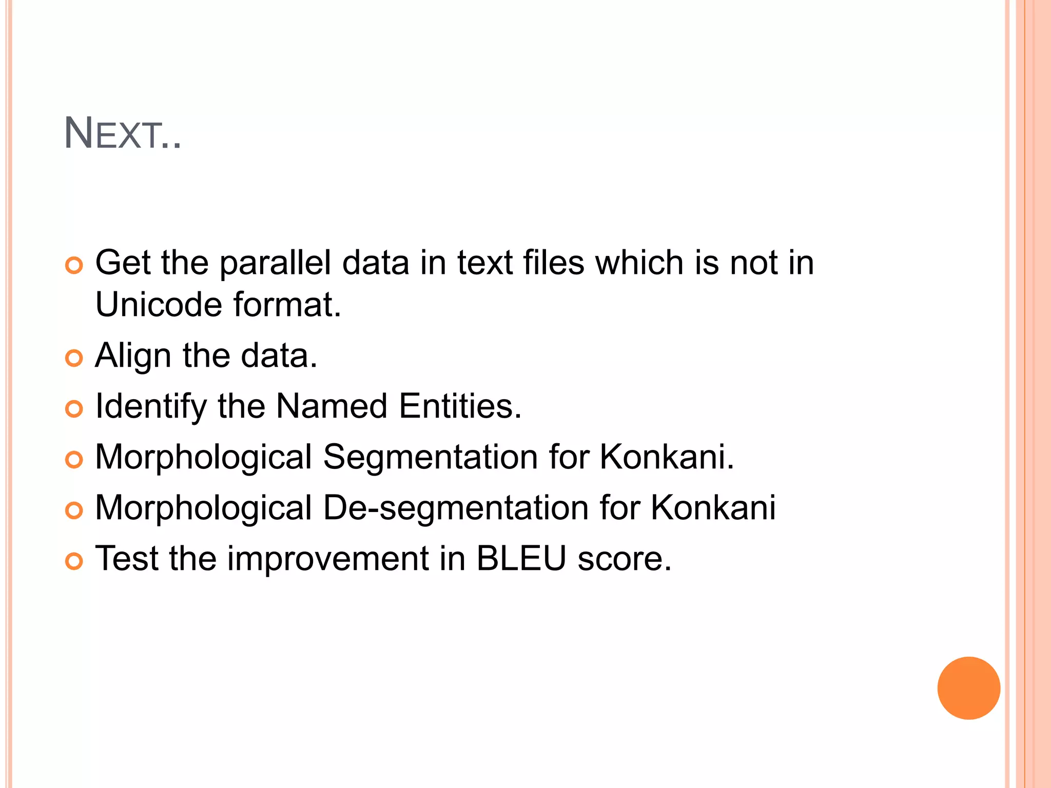 NEXT..
 Get the parallel data in text files which is not in
Unicode format.
 Align the data.
 Identify the Named Entities.
 Morphological Segmentation for Konkani.
 Morphological De-segmentation for Konkani
 Test the improvement in BLEU score.
 