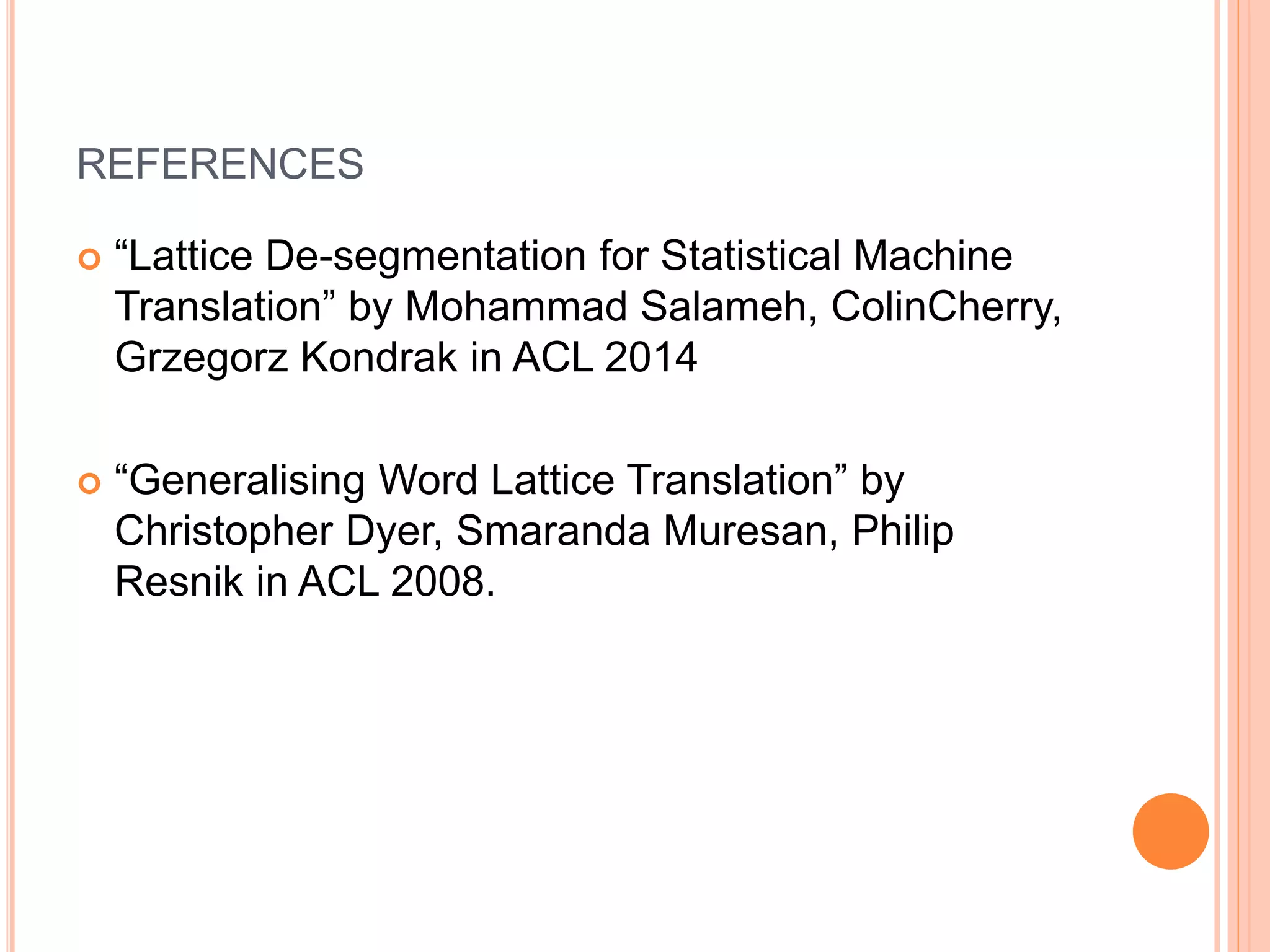 REFERENCES
 “Lattice De-segmentation for Statistical Machine
Translation” by Mohammad Salameh, ColinCherry,
Grzegorz Kondrak in ACL 2014
 “Generalising Word Lattice Translation” by
Christopher Dyer, Smaranda Muresan, Philip
Resnik in ACL 2008.
 