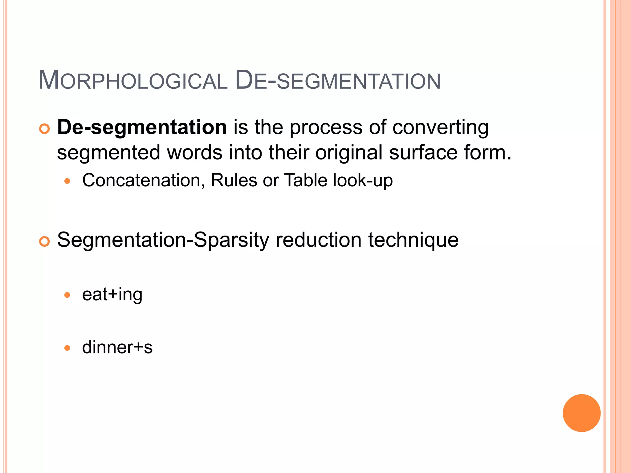 MORPHOLOGICAL DE-SEGMENTATION
 De-segmentation is the process of converting
segmented words into their original surface form.
 Concatenation, Rules or Table look-up
 Segmentation-Sparsity reduction technique
 eat+ing
 dinner+s
 