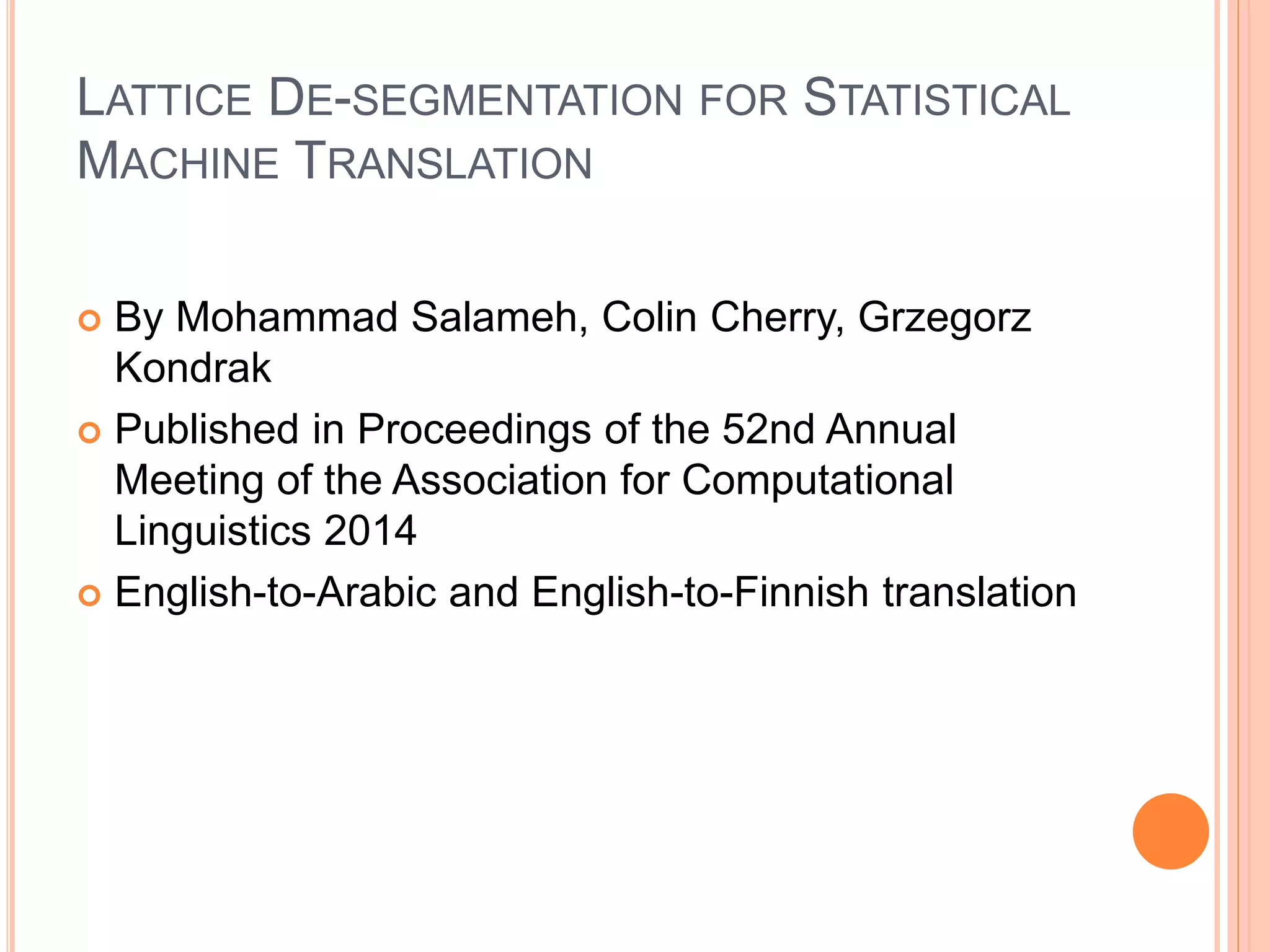 LATTICE DE-SEGMENTATION FOR STATISTICAL
MACHINE TRANSLATION
 By Mohammad Salameh, Colin Cherry, Grzegorz
Kondrak
 Published in Proceedings of the 52nd Annual
Meeting of the Association for Computational
Linguistics 2014
 English-to-Arabic and English-to-Finnish translation
 