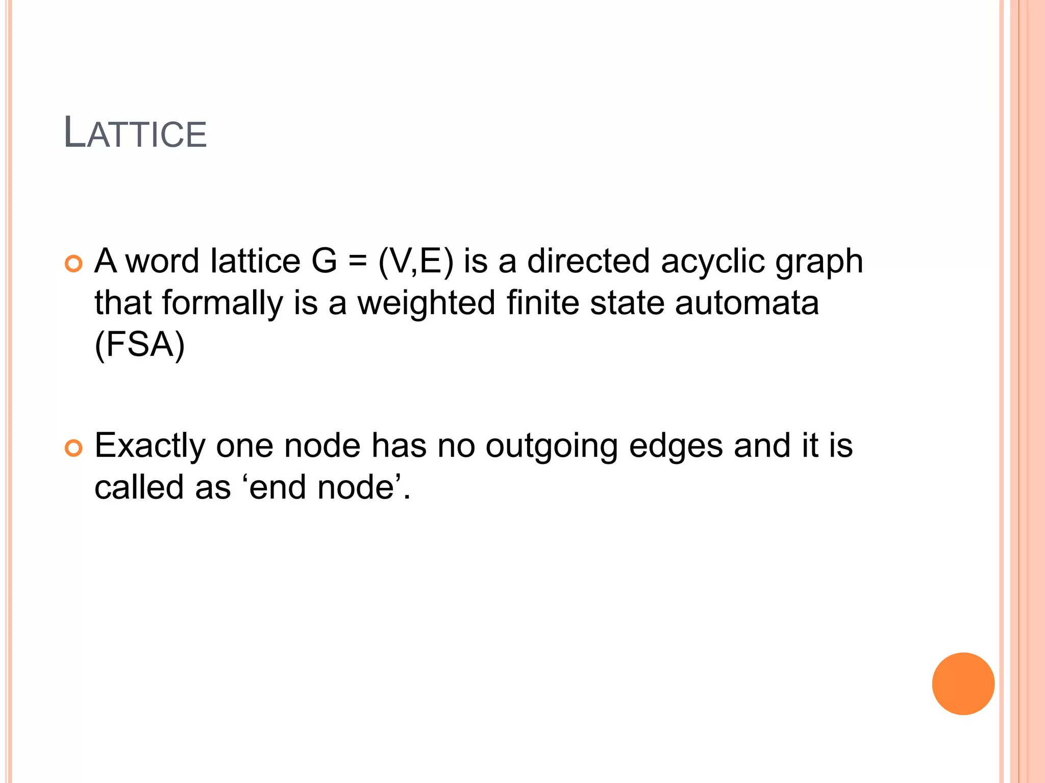 LATTICE
 A word lattice G = (V,E) is a directed acyclic graph
that formally is a weighted ﬁnite state automata
(FSA)
 Exactly one node has no outgoing edges and it is
called as ‘end node’.
 