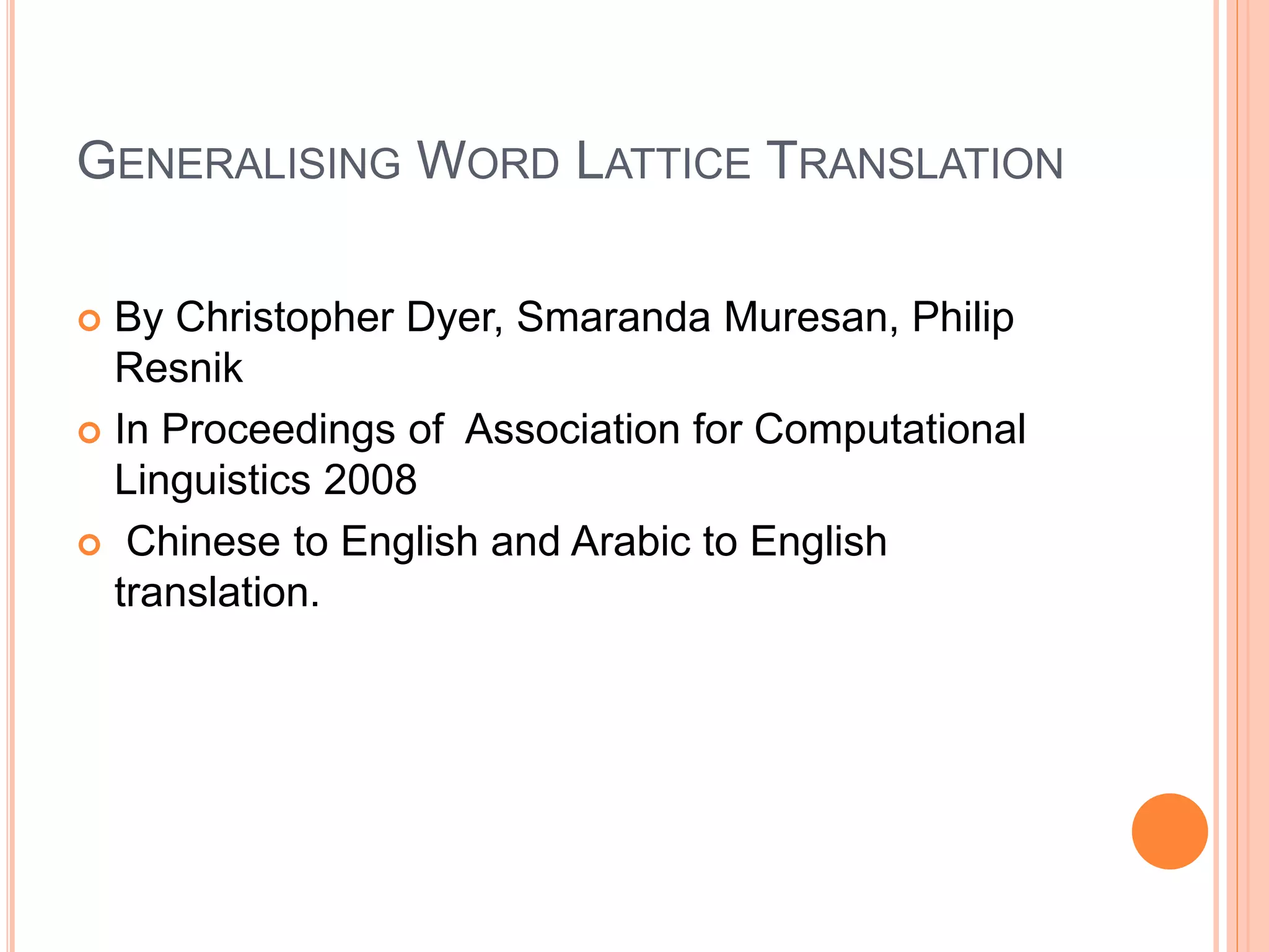 GENERALISING WORD LATTICE TRANSLATION
 By Christopher Dyer, Smaranda Muresan, Philip
Resnik
 In Proceedings of Association for Computational
Linguistics 2008
 Chinese to English and Arabic to English
translation.
 