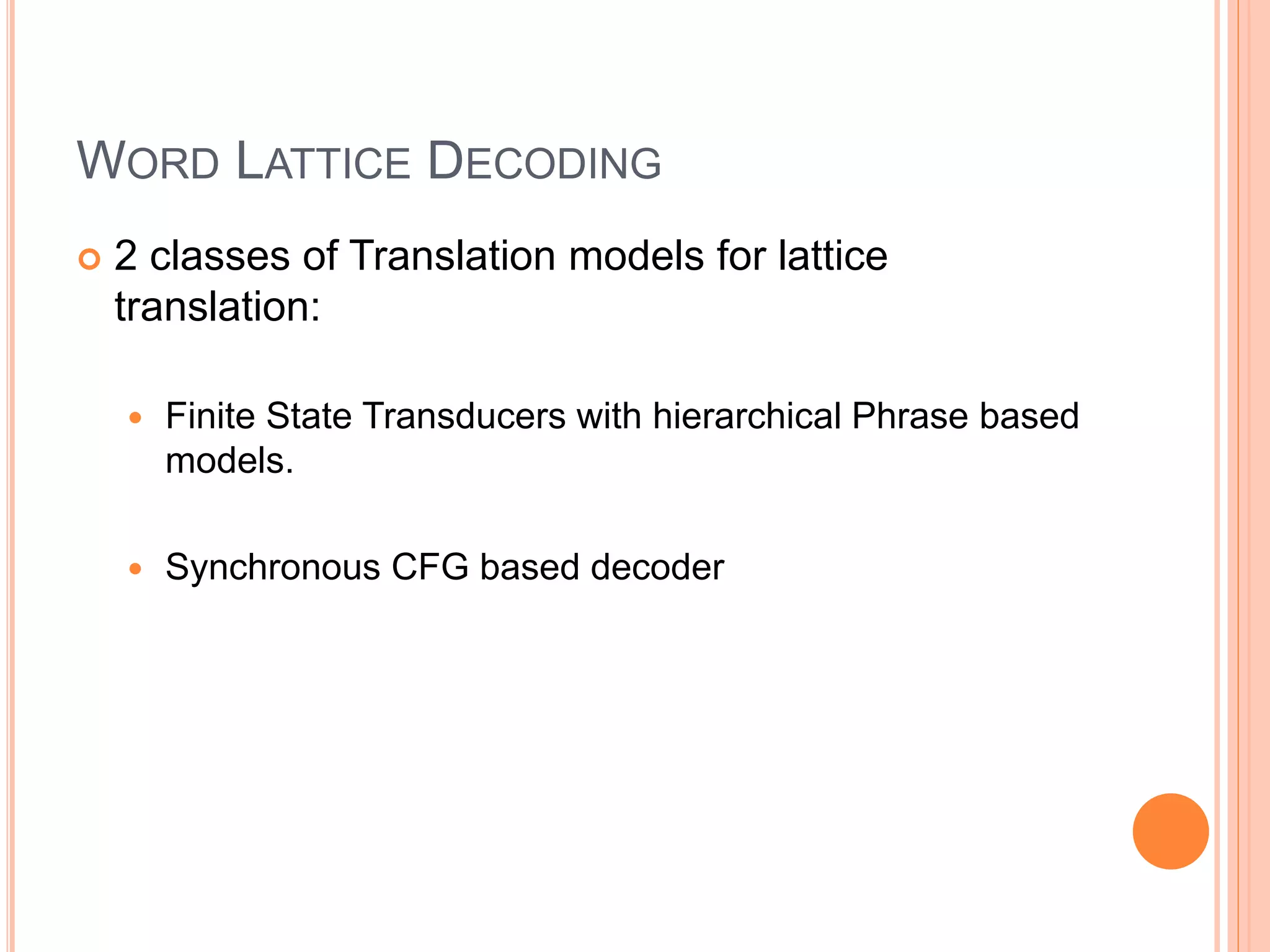 WORD LATTICE DECODING
 2 classes of Translation models for lattice
translation:
 Finite State Transducers with hierarchical Phrase based
models.
 Synchronous CFG based decoder
 