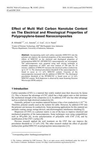 Effect of Multi Wall Carbon Nanotube Content
on The Electrical and Rheological Properties of
Polypropylene-based Nanocomposites
B. Afrinaldi1,2,*
, A.L. Juwono2
, C. Liza1
, S.J.A. Nasiri1
1
Center of Polymer Technology, 460th
Bld Puspiptek Area, Indonesia
2
Physics Department, University of Indonesia, Indonesia
Abstract. Incorporating multi wall carbon nanotube (MWCNT) into the
polymer can improve the electrical properties of the nanocomposites. The
effects of MWCNT on the electrical and rheological properties of
polypropylene/MWCNT (PP/MWCNT) nanocomposites are investigated.
The nanocomposites were prepared using melt mixing technique at
chamber temperature of 180ºC and rotor rotation of 100 rpm for 10
minutes. Addition of MWCNT increases the electrical surface conductivity
up to 10-7
S. The electrical percolation threshold of the nanocomposites is
found to occur at 1.3 wt% MWCNT content. Viscosity of the
nanocomposites increased with the addition of MWCNT. The rheological
percolation threshold of the PP/MWCNT is found occur at 1.4 wt%
MWCNT content. Well dispersion is observed by mean Scanning Electron
Microscope (SEM) analysis.
1 Introduction
Carbon nanotubes (CNT) is a material that widely studied since their discovery by Iijima
[1]. This is because the advantage of CNT which has a high aspect ratio so that increases
the mechanical strength of the composites [2,3]. In addition, CNT also has other advantage
such as a relatively high electrical conductivity [4].
Generally, polymer is an insulator material because it has a low conductivity (>10-14
S).
Therefore, polymer usually used as the isolator for cable. However, by addition CNT into
the polymer can increase its conductivity. Some promising applications for this material are
antistatic coating, energy storage devices, and electromagnetic interference shielding [5].
Dispersion of CNTs in a polymer matrix is one of the keys to improve electrical and
mechanical properties of the nanocomposites. Some techniques were using compatibilizer
such as PP-g-MA [6], in-situ polymerization of polyolefin with CNT [7,8], and by
modification of the CNT’s surface [9].
Previous research applied the acid treatment on the CNT that can improve the
percolation threshold to 1.5 wt% [10]. The other research studied the effect of glycidyl
methacrylate grafted MWCNT on polypropylene nanocomposites [11].
*
Corresponding author: bambang@sentrapolimer.id
DOI: 10.1051/01092 (2016) matecconf/2016MATEC Web of Conferences 78010927
IConGDM 2016
,8
© The Authors, published by EDP Sciences. This is an open access article distributed under the terms of
the Creative Commons Attribution License 4.0 (http://creativecommons.org/licenses/by/4.0/).
 