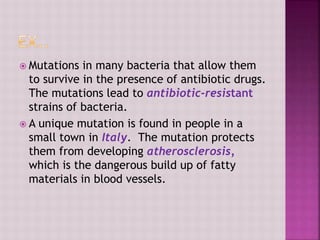  Mutations in many bacteria that allow them
to survive in the presence of antibiotic drugs.
The mutations lead to antibiotic-resistant
strains of bacteria.
 A unique mutation is found in people in a
small town in Italy. The mutation protects
them from developing atherosclerosis,
which is the dangerous build up of fatty
materials in blood vessels.
 