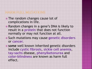  The random changes cause lot of
complications in life.
 Random changes in a gene’s DNA is likely to
result in a protein that does not function
normally or may not function at all.
 Such mutations may cause genetic disorders
or cancer.
 some well known inherited genetic disorders
include cystic fibrosis, sickle cell anemia,
tay-sachs disease, phenylketonurea and
color-blindness are known as harm full
effect.
 
