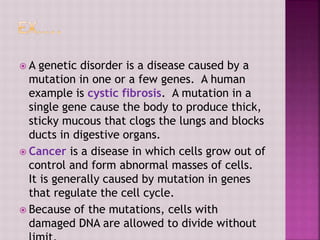  A genetic disorder is a disease caused by a
mutation in one or a few genes. A human
example is cystic fibrosis. A mutation in a
single gene cause the body to produce thick,
sticky mucous that clogs the lungs and blocks
ducts in digestive organs.
 Cancer is a disease in which cells grow out of
control and form abnormal masses of cells.
It is generally caused by mutation in genes
that regulate the cell cycle.
 Because of the mutations, cells with
damaged DNA are allowed to divide without
 