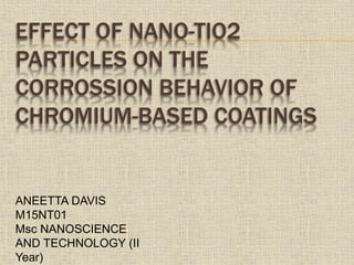 EFFECT OF NANO-TIO2
PARTICLES ON THE
CORROSSION BEHAVIOR OF
CHROMIUM-BASED COATINGS
ANEETTA DAVIS
M15NT01
Msc NANOSCIENCE
AND TECHNOLOGY (II
Year)
 