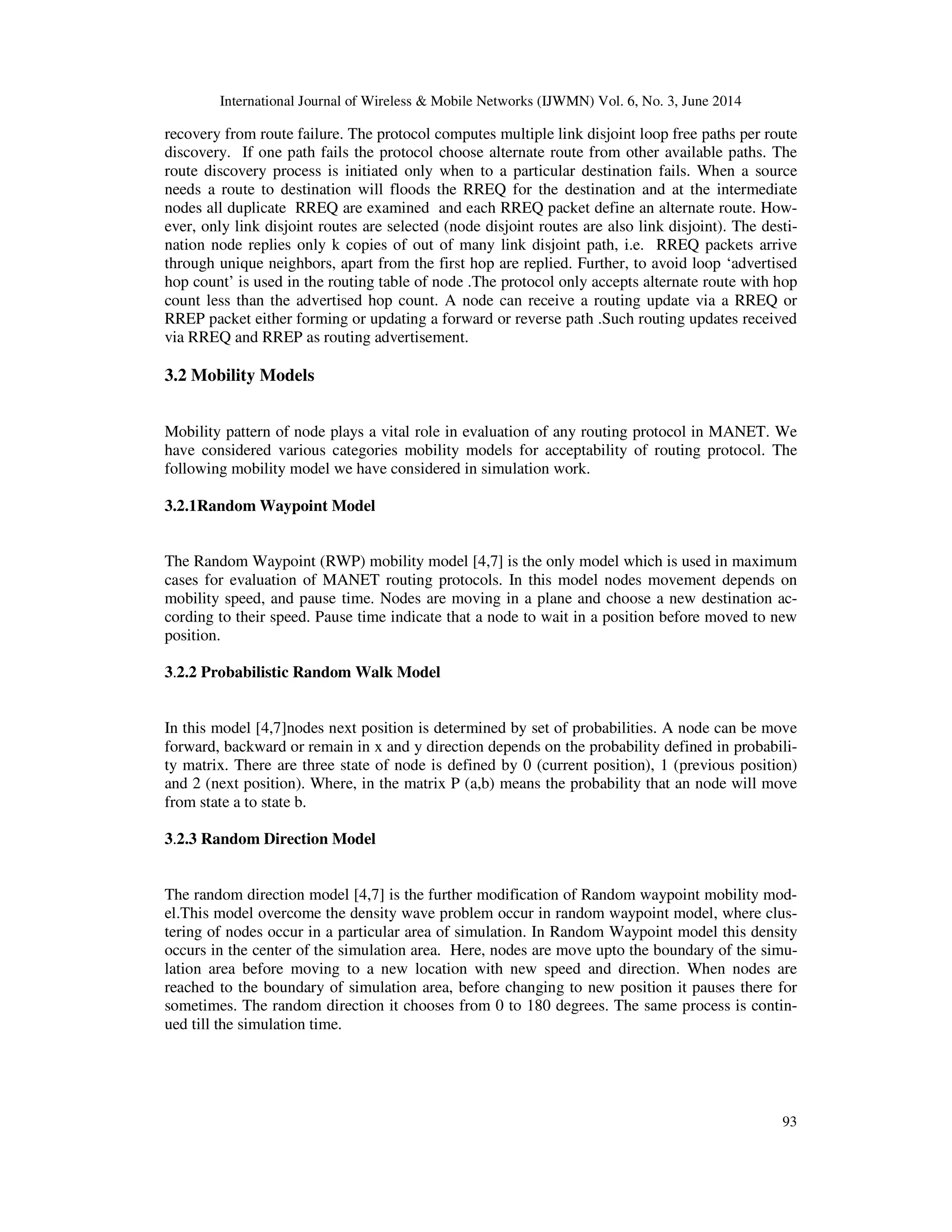 International Journal of Wireless & Mobile Networks (IJWMN) Vol. 6, No. 3, June 2014
93
recovery from route failure. The protocol computes multiple link disjoint loop free paths per route
discovery. If one path fails the protocol choose alternate route from other available paths. The
route discovery process is initiated only when to a particular destination fails. When a source
needs a route to destination will floods the RREQ for the destination and at the intermediate
nodes all duplicate RREQ are examined and each RREQ packet define an alternate route. How-
ever, only link disjoint routes are selected (node disjoint routes are also link disjoint). The desti-
nation node replies only k copies of out of many link disjoint path, i.e. RREQ packets arrive
through unique neighbors, apart from the first hop are replied. Further, to avoid loop ‘advertised
hop count’ is used in the routing table of node .The protocol only accepts alternate route with hop
count less than the advertised hop count. A node can receive a routing update via a RREQ or
RREP packet either forming or updating a forward or reverse path .Such routing updates received
via RREQ and RREP as routing advertisement.
3.2 Mobility Models
Mobility pattern of node plays a vital role in evaluation of any routing protocol in MANET. We
have considered various categories mobility models for acceptability of routing protocol. The
following mobility model we have considered in simulation work.
3.2.1Random Waypoint Model
The Random Waypoint (RWP) mobility model [4,7] is the only model which is used in maximum
cases for evaluation of MANET routing protocols. In this model nodes movement depends on
mobility speed, and pause time. Nodes are moving in a plane and choose a new destination ac-
cording to their speed. Pause time indicate that a node to wait in a position before moved to new
position.
3.2.2 Probabilistic Random Walk Model
In this model [4,7]nodes next position is determined by set of probabilities. A node can be move
forward, backward or remain in x and y direction depends on the probability defined in probabili-
ty matrix. There are three state of node is defined by 0 (current position), 1 (previous position)
and 2 (next position). Where, in the matrix P (a,b) means the probability that an node will move
from state a to state b.
3.2.3 Random Direction Model
The random direction model [4,7] is the further modification of Random waypoint mobility mod-
el.This model overcome the density wave problem occur in random waypoint model, where clus-
tering of nodes occur in a particular area of simulation. In Random Waypoint model this density
occurs in the center of the simulation area. Here, nodes are move upto the boundary of the simu-
lation area before moving to a new location with new speed and direction. When nodes are
reached to the boundary of simulation area, before changing to new position it pauses there for
sometimes. The random direction it chooses from 0 to 180 degrees. The same process is contin-
ued till the simulation time.
 