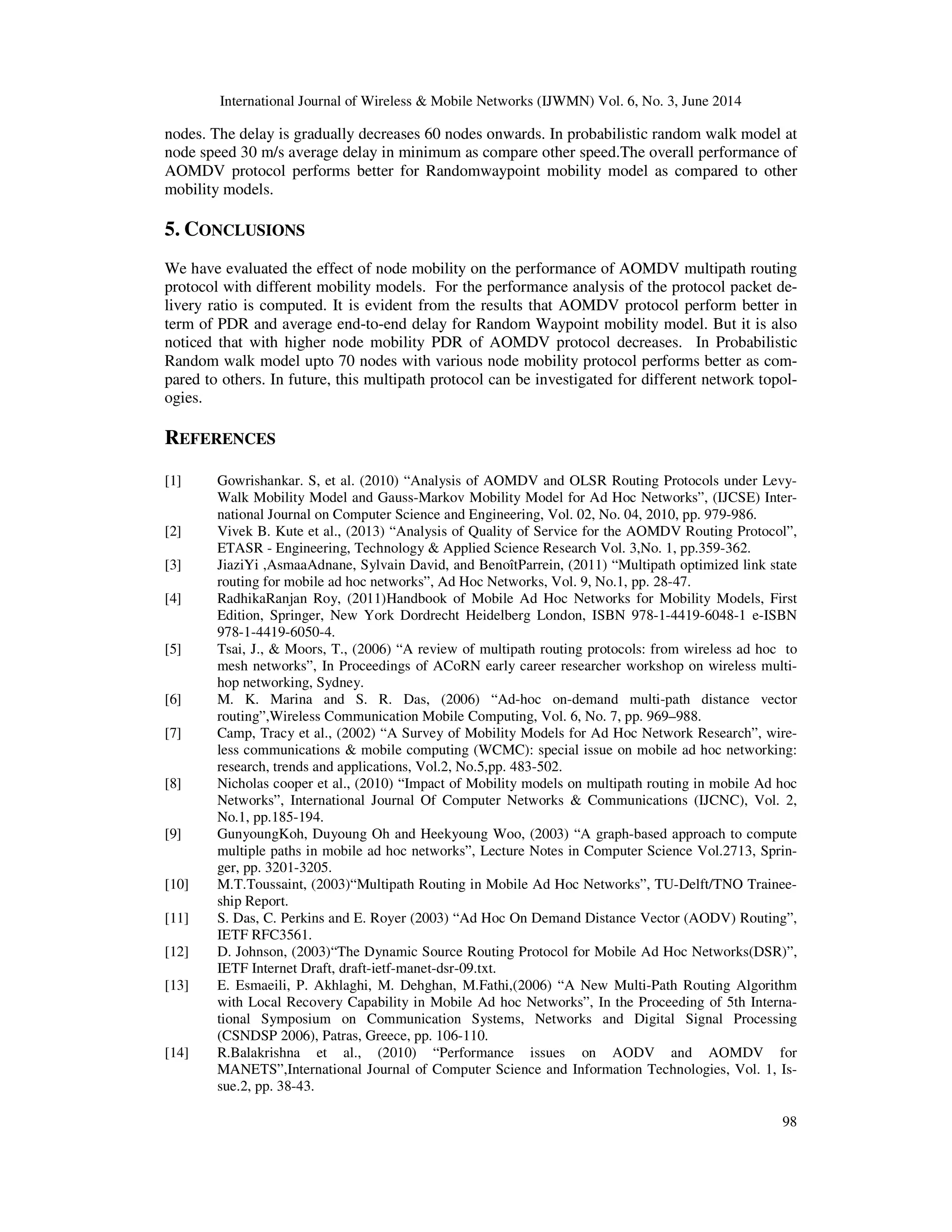 International Journal of Wireless & Mobile Networks (IJWMN) Vol. 6, No. 3, June 2014
98
nodes. The delay is gradually decreases 60 nodes onwards. In probabilistic random walk model at
node speed 30 m/s average delay in minimum as compare other speed.The overall performance of
AOMDV protocol performs better for Randomwaypoint mobility model as compared to other
mobility models.
5. CONCLUSIONS
We have evaluated the effect of node mobility on the performance of AOMDV multipath routing
protocol with different mobility models. For the performance analysis of the protocol packet de-
livery ratio is computed. It is evident from the results that AOMDV protocol perform better in
term of PDR and average end-to-end delay for Random Waypoint mobility model. But it is also
noticed that with higher node mobility PDR of AOMDV protocol decreases. In Probabilistic
Random walk model upto 70 nodes with various node mobility protocol performs better as com-
pared to others. In future, this multipath protocol can be investigated for different network topol-
ogies.
REFERENCES
[1] Gowrishankar. S, et al. (2010) “Analysis of AOMDV and OLSR Routing Protocols under Levy-
Walk Mobility Model and Gauss-Markov Mobility Model for Ad Hoc Networks”, (IJCSE) Inter-
national Journal on Computer Science and Engineering, Vol. 02, No. 04, 2010, pp. 979-986.
[2] Vivek B. Kute et al., (2013) “Analysis of Quality of Service for the AOMDV Routing Protocol”,
ETASR - Engineering, Technology & Applied Science Research Vol. 3,No. 1, pp.359-362.
[3] JiaziYi ,AsmaaAdnane, Sylvain David, and BenoîtParrein, (2011) “Multipath optimized link state
routing for mobile ad hoc networks”, Ad Hoc Networks, Vol. 9, No.1, pp. 28-47.
[4] RadhikaRanjan Roy, (2011)Handbook of Mobile Ad Hoc Networks for Mobility Models, First
Edition, Springer, New York Dordrecht Heidelberg London, ISBN 978-1-4419-6048-1 e-ISBN
978-1-4419-6050-4.
[5] Tsai, J., & Moors, T., (2006) “A review of multipath routing protocols: from wireless ad hoc to
mesh networks”, In Proceedings of ACoRN early career researcher workshop on wireless multi-
hop networking, Sydney.
[6] M. K. Marina and S. R. Das, (2006) “Ad-hoc on-demand multi-path distance vector
routing”,Wireless Communication Mobile Computing, Vol. 6, No. 7, pp. 969–988.
[7] Camp, Tracy et al., (2002) “A Survey of Mobility Models for Ad Hoc Network Research”, wire-
less communications & mobile computing (WCMC): special issue on mobile ad hoc networking:
research, trends and applications, Vol.2, No.5,pp. 483-502.
[8] Nicholas cooper et al., (2010) “Impact of Mobility models on multipath routing in mobile Ad hoc
Networks”, International Journal Of Computer Networks & Communications (IJCNC), Vol. 2,
No.1, pp.185-194.
[9] GunyoungKoh, Duyoung Oh and Heekyoung Woo, (2003) “A graph-based approach to compute
multiple paths in mobile ad hoc networks”, Lecture Notes in Computer Science Vol.2713, Sprin-
ger, pp. 3201-3205.
[10] M.T.Toussaint, (2003)“Multipath Routing in Mobile Ad Hoc Networks”, TU-Delft/TNO Trainee-
ship Report.
[11] S. Das, C. Perkins and E. Royer (2003) “Ad Hoc On Demand Distance Vector (AODV) Routing”,
IETF RFC3561.
[12] D. Johnson, (2003)“The Dynamic Source Routing Protocol for Mobile Ad Hoc Networks(DSR)”,
IETF Internet Draft, draft-ietf-manet-dsr-09.txt.
[13] E. Esmaeili, P. Akhlaghi, M. Dehghan, M.Fathi,(2006) “A New Multi-Path Routing Algorithm
with Local Recovery Capability in Mobile Ad hoc Networks”, In the Proceeding of 5th Interna-
tional Symposium on Communication Systems, Networks and Digital Signal Processing
(CSNDSP 2006), Patras, Greece, pp. 106-110.
[14] R.Balakrishna et al., (2010) “Performance issues on AODV and AOMDV for
MANETS”,International Journal of Computer Science and Information Technologies, Vol. 1, Is-
sue.2, pp. 38-43.
 