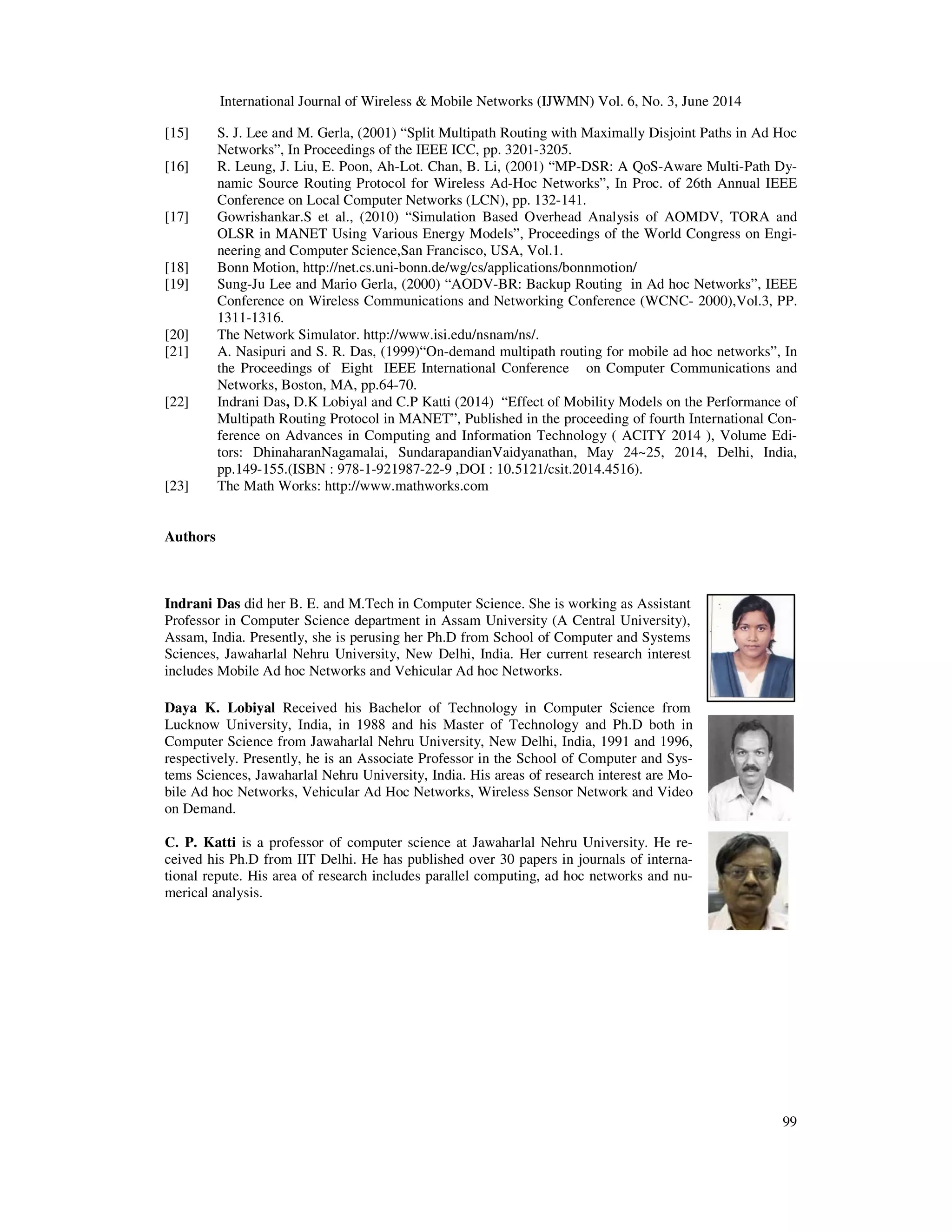 International Journal of Wireless & Mobile Networks (IJWMN) Vol. 6, No. 3, June 2014
[15] S. J. Lee and M. Gerla, (2001)
Networks”, In Proceedings of the IEEE ICC, pp. 3201
[16] R. Leung, J. Liu, E. Poon, Ah
namic Source Routing Protocol for Wireless Ad
Conference on Local Computer Networks (LCN), pp. 132
[17] Gowrishankar.S et al., (2010)
OLSR in MANET Using Various Energy Models”, Proceedings of the World Congress on Eng
neering and Computer Science,San Francisco, USA,
[18] Bonn Motion, http://net.cs.uni
[19] Sung-Ju Lee and Mario Gerla,
Conference on Wireless Communications and Networking
1311-1316.
[20] The Network Simulator. http://www.isi.edu/nsnam/ns/
[21] A. Nasipuri and S. R. Das,
the Proceedings of Eight
Networks, Boston, MA, pp.64
[22] Indrani Das, D.K Lobiyal and C.P Katti
Multipath Routing Protocol in MANET”, Published in the proceeding of fourth International Co
ference on Advances in Computing and Information Technology ( ACITY 2014 ), Volume Ed
tors: DhinaharanNagamalai,
pp.149-155.(ISBN : 978-1-
[23] The Math Works: http://www.mathworks.com
Authors
Indrani Das did her B. E. and M.Tech in Computer Science. She is working as Assistant
Professor in Computer Science department in Assam University (A Central University),
Assam, India. Presently, she is perusing her Ph.D from School of Computer and Systems
Sciences, Jawaharlal Nehru University, New Delhi, India. Her current research interest
includes Mobile Ad hoc Networks and Vehicular Ad hoc Ne
Daya K. Lobiyal Received his Bachelor of Technology in Computer Science from
Lucknow University, India, in 1988 an
Computer Science from Jawaharlal Nehru University, New Delhi, India, 1991 and 1996,
respectively. Presently, he is an Associate Professor in the School of Computer and Sy
tems Sciences, Jawaharlal Nehru Universit
bile Ad hoc Networks, Vehicular Ad Hoc Networks, Wireless Sensor Network and Video
on Demand.
C. P. Katti is a professor of computer science at Jawaharlal Nehru University. He r
ceived his Ph.D from IIT Delhi. He has published over 30 papers in journals of intern
tional repute. His area of research includes parallel computing, ad hoc networks
merical analysis.
f Wireless & Mobile Networks (IJWMN) Vol. 6, No. 3, June 2014
(2001) “Split Multipath Routing with Maximally Disjoint Paths in
Proceedings of the IEEE ICC, pp. 3201-3205.
R. Leung, J. Liu, E. Poon, Ah-Lot. Chan, B. Li, (2001) “MP-DSR: A QoS-Aware Multi
namic Source Routing Protocol for Wireless Ad-Hoc Networks”, In Proc. of 26th Annual IEEE
Conference on Local Computer Networks (LCN), pp. 132-141.
(2010) “Simulation Based Overhead Analysis of AOMDV, TORA and
OLSR in MANET Using Various Energy Models”, Proceedings of the World Congress on Eng
ing and Computer Science,San Francisco, USA, Vol.1.
http://net.cs.uni-bonn.de/wg/cs/applications/bonnmotion/
Ju Lee and Mario Gerla, (2000) “AODV-BR: Backup Routing in Ad hoc Networks”, IEEE
Conference on Wireless Communications and Networking Conference (WCNC- 2000),Vol.3, PP.
http://www.isi.edu/nsnam/ns/.
A. Nasipuri and S. R. Das, (1999)“On-demand multipath routing for mobile ad hoc networks”, In
dings of Eight IEEE International Conference on Computer Communications and
pp.64-70.
D.K Lobiyal and C.P Katti (2014) “Effect of Mobility Models on the Performance of
Multipath Routing Protocol in MANET”, Published in the proceeding of fourth International Co
ference on Advances in Computing and Information Technology ( ACITY 2014 ), Volume Ed
tors: DhinaharanNagamalai, SundarapandianVaidyanathan, May 24~25, 2014, Delhi, India,
-921987-22-9 ,DOI : 10.5121/csit.2014.4516).
http://www.mathworks.com
did her B. E. and M.Tech in Computer Science. She is working as Assistant
Professor in Computer Science department in Assam University (A Central University),
Assam, India. Presently, she is perusing her Ph.D from School of Computer and Systems
Jawaharlal Nehru University, New Delhi, India. Her current research interest
includes Mobile Ad hoc Networks and Vehicular Ad hoc Networks.
Received his Bachelor of Technology in Computer Science from
Lucknow University, India, in 1988 and his Master of Technology and Ph.D both in
Computer Science from Jawaharlal Nehru University, New Delhi, India, 1991 and 1996,
respectively. Presently, he is an Associate Professor in the School of Computer and Sys-
tems Sciences, Jawaharlal Nehru University, India. His areas of research interest are Mo-
bile Ad hoc Networks, Vehicular Ad Hoc Networks, Wireless Sensor Network and Video
is a professor of computer science at Jawaharlal Nehru University. He re-
Delhi. He has published over 30 papers in journals of interna-
rch includes parallel computing, ad hoc networks and nu-
f Wireless & Mobile Networks (IJWMN) Vol. 6, No. 3, June 2014
99
ally Disjoint Paths in Ad Hoc
Aware Multi-Path Dy-
Hoc Networks”, In Proc. of 26th Annual IEEE
“Simulation Based Overhead Analysis of AOMDV, TORA and
OLSR in MANET Using Various Energy Models”, Proceedings of the World Congress on Engi-
BR: Backup Routing in Ad hoc Networks”, IEEE
2000),Vol.3, PP.
demand multipath routing for mobile ad hoc networks”, In
International Conference on Computer Communications and
“Effect of Mobility Models on the Performance of
Multipath Routing Protocol in MANET”, Published in the proceeding of fourth International Con-
ference on Advances in Computing and Information Technology ( ACITY 2014 ), Volume Edi-
SundarapandianVaidyanathan, May 24~25, 2014, Delhi, India,
 