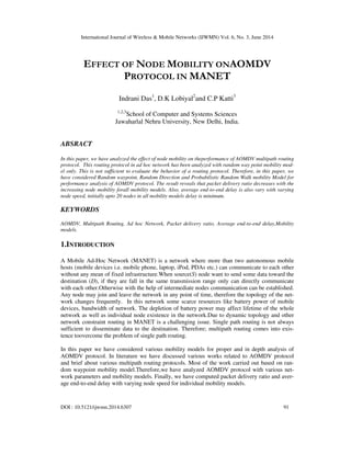 International Journal of Wireless & Mobile Networks (IJWMN) Vol. 6, No. 3, June 2014
DOI : 10.5121/ijwmn.2014.6307 91
EFFECT OF NODE MOBILITY ONAOMDV
PROTOCOL IN MANET
Indrani Das1
, D.K Lobiyal2
and C.P Katti3
1,2,3
School of Computer and Systems Sciences
Jawaharlal Nehru University, New Delhi, India.
ABSRACT
In this paper, we have analyzed the effect of node mobility on theperformance of AOMDV multipath routing
protocol. This routing protocol in ad hoc network has been analyzed with random way point mobility mod-
el only. This is not sufficient to evaluate the behavior of a routing protocol. Therefore, in this paper, we
have considered Random waypoint, Random Direction and Probabilistic Random Walk mobility Model for
performance analysis of AOMDV protocol. The result reveals that packet delivery ratio decreases with the
increasing node mobility forall mobility models. Also, average end-to-end delay is also vary with varying
node speed, initially upto 20 nodes in all mobility models delay is minimum.
KEYWORDS
AOMDV, Multipath Routing, Ad hoc Network, Packet delivery ratio, Average end-to-end delay,Mobility
models.
1.INTRODUCTION
A Mobile Ad-Hoc Network (MANET) is a network where more than two autonomous mobile
hosts (mobile devices i.e. mobile phone, laptop, iPod, PDAs etc.) can communicate to each other
without any mean of fixed infrastructure.When source(S) node want to send some data toward the
destination (D), if they are fall in the same transmission range only can directly communicate
with each other.Otherwise with the help of intermediate nodes communication can be established.
Any node may join and leave the network in any point of time, therefore the topology of the net-
work changes frequently. In this network some scarce resources like battery power of mobile
devices, bandwidth of network. The depletion of battery power may affect lifetime of the whole
network as well as individual node existence in the network.Due to dynamic topology and other
network constraint routing in MANET is a challenging issue. Single path routing is not always
sufficient to disseminate data to the destination. Therefore; multipath routing comes into exis-
tence toovercome the problem of single path routing.
In this paper we have considered various mobility models for proper and in depth analysis of
AOMDV protocol. In literature we have discussed various works related to AOMDV protocol
and brief about various multipath routing protocols. Most of the work carried out based on ran-
dom waypoint mobility model.Therefore,we have analyzed AOMDV protocol with various net-
work parameters and mobility models. Finally, we have computed packet delivery ratio and aver-
age end-to-end delay with varying node speed for individual mobility models.
 