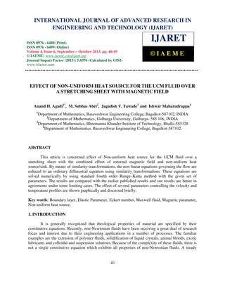 International Journal of Advanced Research in Engineering and Technology (IJARET), ISSN 0976 –
6480(Print), ISSN 0976 – 6499(Online) Volume 4, Issue 6, September – October (2013), © IAEME
40
EFFECT OF NON-UNIFORM HEAT SOURCE FOR THE UCM FLUID OVER
A STRETCHING SHEET WITH MAGNETIC FIELD
Anand H. Agadi1*
, M. Subhas Abel2
, Jagadish V. Tawade3
and Ishwar Maharudrappa4
1
Department of Mathematics, Basaveshwar Engineering College, Bagalkot-587102, INDIA
2
Department of Mathematics, Gulbarga University, Gulbarga- 585 106, INDIA
3
Department of Mathematics, Bheemanna Khandre Institute of Technology, Bhalki-585328
4
Department of Mathematics, Basaveshwar Engineering College, Bagalkot-587102.
ABSTRACT
This article is concerned effect of Non-uniform heat source for the UCM fluid over a
stretching sheet with the combined effect of external magnetic field and non-uniform heat
source/sink. By means of similarity transformations, the non-linear equations governing the flow are
reduced to an ordinary differential equation using similarity transformations. These equations are
solved numerically by using standard fourth order Runge–Kutta method with the given set of
parameters. The results are compared with the earlier published results and our results are better in
agreements under some limiting cases. The effect of several parameters controlling the velocity and
temperature profiles are shown graphically and discussed briefly.
Key words: Boundary layer, Elastic Parameter, Eckert number, Maxwell fluid, Magnetic parameter,
Non-uniform heat source.
1. INTRODUCTION
It is generally recognized that rheological properties of material are specified by their
constitutive equations. Recently, non-Newtonian fluids have been receiving a great deal of research
focus and interest due to their engineering applications in a number of processes. The familiar
examples are the extrusion of polymer fluids, solidification of liquid crystals, animal bloods, exotic
lubricants and colloidal and suspension solutions. Because of the complexity of these fluids, there is
not a single constitutive equation which exhibits all properties of non-Newtonian fluids. A steady
INTERNATIONAL JOURNAL OF ADVANCED RESEARCH IN
ENGINEERING AND TECHNOLOGY (IJARET)
ISSN 0976 - 6480 (Print)
ISSN 0976 - 6499 (Online)
Volume 4, Issue 6, September – October 2013, pp. 40-49
© IAEME: www.iaeme.com/ijaret.asp
Journal Impact Factor (2013): 5.8376 (Calculated by GISI)
www.jifactor.com
IJARET
© I A E M E
 