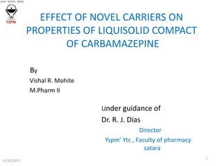 EFFECT OF NOVEL CARRIERS ON
PROPERTIES OF LIQUISOLID COMPACT
OF CARBAMAZEPINE
By
Vishal R. Mohite
M.Pharm II
Under guidance of
Dr. R. J. Dias
Director
Yspm’ Ytc , Faculty of pharmacy
satara
12/16/2017
1
 