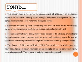CONTD….
 Top priority has to be given for enhancement of efficiency of production
systems in the small holding units through meticulous management of basic
agricultural resource - soil, water and biological inputs
 Enhanced productivity from the existing rice areas of lndia has to be achieved
by narrowing the existing gap between the realized and potential yield
 Technologies that lower costs, improve and sustain soil health are favourable to
the environment, save resources such as water and nutrients; saves the use of
insecticide and other pesticides and improve returns are currently in high demand
 The System of Rice Intensification (SRI) first developed in Madagascar and
now being tested in many countries, is an example of an on-farm productivity
enhancing approach. This system is a niche –production method
 