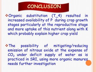 Organic substitution (T_4) resulted in
increased availability of P during crop growth
stages particularly at the reproductive stage
and more uptake of this nutrient along with K
which probably explain higher crop yield
The possibility of mitigating/reducing
emission of nitrous oxide at the expense of
CO2 under deficit supply of water as is
practiced in SRI, using more organic manures
needs further investigation
CONCLUSION
 