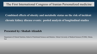 The First International Congress of Iranian Personalized medicine
Combined effects of obesity and metabolic status on the risk of incident
chronic kidney disease events: pooled analysis of longitudinal studies
Presented by: Shahab Alizadeh
Department of Clinical Nutrition, School of Nutritional Sciences and Dietetics, Tehran University of Medical Sciences (TUMS), Tehran,
Iran
 