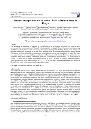 Chemistry and Materials Research www.iiste.org
ISSN 2224- 3224 (Print) ISSN 2225- 0956 (Online)
Vol.3 No.4, 2013
1
Effect of Occupation on the Levels of Lead in Human Blood in
Kenya
Richard Mogwasi1, 2, 4*
Benuel Nyagaka2,4
, Enock Okiambe 2,4
, Hudson Nyambaka 1
, Jane Murungi 1
, Zachary
Getenga3
, Enock Amboga 4
, Evans Onyancha4
, Samuel Abuga4
, Evans Kenanda4
1. Chemistry Department, Kenyatta University, PO Box 43844, Nairobi, Kenya
2. Applied Science Department, Gusii Institute of Technology, P.O Box 222, Kisii, Kenya
3. Department of Chemistry, Masinde Muliro University, P.O Box 195, Kakamega, Kenya
4. Department of Health Sciences, Kisii University College, P.O Box 408, Kisii, Kenya
* E-mail of the corresponding author: mogwasirichard@yahoo.com
Abstract
The occupation an individual is involved in exposes him or her to different levels of lead from the work
environment. The main occupation of the study subjects included working in the petrol stations, teaching, nursing,
street hawking, doing clerical work, working in public vehicles, farming and schooling. The aim of the study was to
determine the effect of occupation on the lead levels in human blood in Nairobi City and Nyamira District, Kenya.
The subjects involved in the different occupations were randomly selected and recruited for the study. The study
used a questionnaire to assess lead exposure factors of the recruits, while atomic absorption spectroscopy and
differential pulse anodic stripping voltammetry were used for determining the lead levels. The street hawkers in
Nairobi City centre had the highest mean blood lead level of 36.8516.98 μg/ dl while the teachers of Nyamira
Town had the lowest mean blood lead level of 8.1 5.3 μg/ dl. The study provides an additional data pointing to
elevated blood lead levels in occupationally exposed individuals.
Key words: Occupational exposure, BPb, AAS, DPASV.
1. Introduction
The occupation of an individual exposes them to different environmental lead levels. The main sources of human
exposure to lead include leaded gasoline, industrial process such as lead smelting and coal combustion, lead-based
paint, lead containing pipes or lead based soldier in the water supply systems and use of glazed ceramics (Mogwasi
et al., 2012; Mbaria, 2007). Lead is taken into the human body by either inhalation or ingestion. Inhalation of lead
occurs mainly from the polluted atmosphere that comes from industrial emissions or vehicular exhausts. The latter
has been the most important source in many cities due to high densities of vehicles that use leaded gasoline (Ankrah
et al., 1996). Lead is added to petrol in the form of organic lead compounds but the exhausts contain predominantly
inorganic lead aerosols. Thus the atmospheric concentration of lead particles is usually high in areas where there is
heavy vehicles traffic. The lead particles remain in the air from where some are inhaled by human beings and some
are brought to the ground by rain. Lead in the soils and ground water may be taken up by plants and enters the food
chain, leading to man (Onyari et a.l, 1991). Food becomes contaminated with lead at the source or during
preparation. Canned food, water from distribution systems with lead pipes and food prepared, stored or served in
lead glazed earthen ware have been found to contain high levels of the metal (Mogwasi et al., 2012). Studies carried
out in Nigeria revealed that the occupational exposure of human subjects to lead significantly increased blood lead
(59.6 ± 15.9 μg/ dl) compared with non exposed subjects blood lead ( 35 ± 7 μg/ dl; p< 0.01) (Dioka et al.,2004).
2. Materials and Methods
2.1 Sampling and Sampling Procedures
Four hundred subjects both male and female aged between 18 and 70 years were randomly recruited from four study
sites in Nairobi City and Nyamira District. In Nairobi City the Central Business Center assumed to be highly
polluted from high vehicular densities, close proximity to industries and other activities and a suburban region with
medium level of pollution and subjects involved in different occupations. In Nyamira District participants from the
Nyamira Town as an upcoming town with subjects involved in different occupations and therefore expected to have
medium levels of pollution similar to Nairobi suburban, and a rural region with very few vehicles and no industries
 
