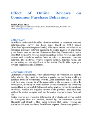 Effect of Online Reviews on
Consumer Purchase Behaviour
Sadiah, Sidra Khan
School of Management and Business Studies, Jamia Hamdard University, New Delhi, India.
Email: ​sadiah.ahmd@gmail.com
1.ABSTRACT
In order to understand the effect of online reviews on consumer purchase
behavior,online survey has been done. Based on S-O-R model
(Stimulus-Organism-Response Model), this paper studies the influence on
consumer purchase behavior according to online reviews of experience
goods from a new perspective of consumer learning. The statistical results
show that the positive reviews, describing rating, picture reviews, appended
reviews and cumulative reviews have an effect on consumer purchase
behavior. The moderate reviews, negative reviews, logistics rating and
service rating are not significant in the results. Finally, this paper puts
forward suggestions and summary.
2. INTRODUCTION
Customers are accustomed to use online reviews in-formation as a basis to
judge whether they want to purchase a product or not before making a
purchase from an e-commerce website. After consumers buy it, they will
post their own comments of the commodity in the e-commerce sites. In
recent years, the study of online reviews discuss usefulness and credibility
mainly.There are several definitions of online reviews varying from scholar
to scholar. Positive and negative reviews of the products that have been
sold on the online shopping mall are the online reviews believes Park and
Lee​.
Online reviews are evaluation information of products and service pasted
on third-party sites and retailers, created by the consumers explains
Mudambi and Schuff . This paper believes that online reviews are
evaluation information about the different aspects of consumer products.
 