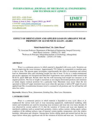 International Journal of Mechanical Engineering and Technology (IJMET), ISSN 0976 –
6340(Print), ISSN 0976 – 6359(Online) Volume 4, Issue 4, July - August (2013) © IAEME
80
EFFECT OF ORIENTATION AND APPLIED LOAD ON ABRASIVE WEAR
PROPERTY OF ALUMUNIUM ALLOY –AL6061
Mohd Shadab Khan1
, Dr. Zahir Hasan2
1
Jr. Associate Professor, Department of Mechanical Engineering, Integral University,
Kursi Raod, Lucknow - 226026, U.P. India
2
Professor & Principal, Jahagirabad Institute of Technology, Jahangirabad,
Barabanki – 225203, U.P. India
ABSTRACT
Wear is a continuous process in which material is degraded with every cycle. Scientists are
busy in improving the wear resistance. Approximately 75% failure in components or machine parts
is due to wear. The present paper investigates experimentally the effect of orientation and normal
load on Aluminium alloy and calculating weight loss due to wear. To do so, a multi-orientational
pin-on-disc apparatus was designed and fabricated. Experiments were carried out under normal load
05-20 N, speed 2000 rpm. Results show that the with increasing load weight loss increases at all
angular positions. The loss in weight is maximum at zero degree (horizontal position) and minimum
at ninety degree (vertical position) for a particular load. Maximum wear occur when the test
specimen is held at 0o
angle minimum wear occur when the specimen is held at 90o
angle for given
applied load The circumferential distance travel is constant for all positions and for all load but still
mass loss varies.
Keywords: Abrasive Wear, Alumunium, Grinding Disc, Mass Loss, Orientation.
1. INTRODUCTION
Wear is a continuous process in which material is degraded at every cycle. Kloss et al.
emphasized the various tools such as wear measuring equipments, mathematical modeling, tribo
meters and simulations are used for measuring wear resistance and wear rate over many decades. It
was observed by several authors [1-11] that the variation of friction and wear rate depends on
interfacial conditions such as normal load, geometry, relative surface motion, sliding speed, surface
roughness of the rubbing surfaces, type of material, system rigidity, temperature, stick slip, relative
humidity, lubrication and vibration. Among these factors sliding speed and normal load are the two
major factors whose play significant role for the variation of friction and wear rate. As reviewed by
INTERNATIONAL JOURNAL OF MECHANICAL ENGINEERING
AND TECHNOLOGY (IJMET)
ISSN 0976 – 6340 (Print)
ISSN 0976 – 6359 (Online)
Volume 4, Issue 4, July - August (2013), pp. 80-87
© IAEME: www.iaeme.com/ijmet.asp
Journal Impact Factor (2013): 5.7731 (Calculated by GISI)
www.jifactor.com
IJMET
© I A E M E
 