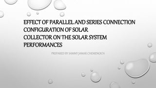 EFFECT OF PARALLEL AND SERIES CONNECTION
CONFIGURATION OF SOLAR
COLLECTOR ON THE SOLAR SYSTEM
PERFORMANCES
PREPARED BY SAMMY JAMAR CHEMENGICH
 