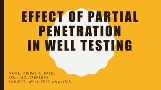 EFFECT OF PARTIAL
PENETRATION
IN WELL TESTING
N A M E : K R I PA L R . PAT E L
R O L L N O. : 1 7 B P E 0 7 4
S U B J E C T : W E L L T E S T A N A LY S I S
 