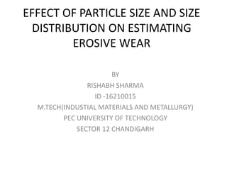 EFFECT OF PARTICLE SIZE AND SIZE
DISTRIBUTION ON ESTIMATING
EROSIVE WEAR
BY
RISHABH SHARMA
ID -16210015
M.TECH(INDUSTIAL MATERIALS AND METALLURGY)
PEC UNIVERSITY OF TECHNOLOGY
SECTOR 12 CHANDIGARH
 