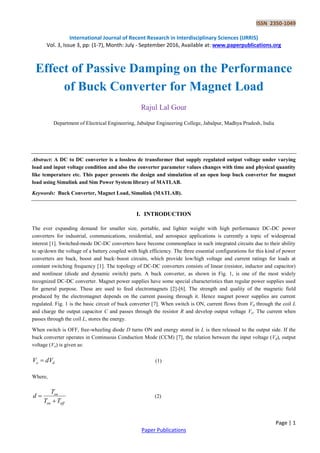 ISSN 2350-1049
International Journal of Recent Research in Interdisciplinary Sciences (IJRRIS)
Vol. 3, Issue 3, pp: (1-7), Month: July - September 2016, Available at: www.paperpublications.org
Page | 1
Paper Publications
Effect of Passive Damping on the Performance
of Buck Converter for Magnet Load
Rajul Lal Gour
Department of Electrical Engineering, Jabalpur Engineering College, Jabalpur, Madhya Pradesh, India
Abstract: A DC to DC converter is a lossless dc transformer that supply regulated output voltage under varying
load and input voltage condition and also the converter parameter values changes with time and physical quantity
like temperature etc. This paper presents the design and simulation of an open loop buck converter for magnet
load using Simulink and Sim Power System library of MATLAB.
Keywords: Buck Converter, Magnet Load, Simulink (MATLAB).
I. INTRODUCTION
The ever expanding demand for smaller size, portable, and lighter weight with high performance DC-DC power
converters for industrial, communications, residential, and aerospace applications is currently a topic of widespread
interest [1]. Switched-mode DC-DC converters have become commonplace in such integrated circuits due to their ability
to up/down the voltage of a battery coupled with high efficiency. The three essential configurations for this kind of power
converters are buck, boost and buck–boost circuits, which provide low/high voltage and current ratings for loads at
constant switching frequency [1]. The topology of DC-DC converters consists of linear (resistor, inductor and capacitor)
and nonlinear (diode and dynamic switch) parts. A buck converter, as shown in Fig. 1, is one of the most widely
recognized DC-DC converter. Magnet power supplies have some special characteristics than regular power supplies used
for general purpose. These are used to feed electromagnets [2]-[6]. The strength and quality of the magnetic field
produced by the electromagnet depends on the current passing through it. Hence magnet power supplies are current
regulated. Fig. 1 is the basic circuit of buck converter [7]. When switch is ON, current flows from Vd through the coil L
and charge the output capacitor C and passes through the resistor R and develop output voltage Vo. The current when
passes through the coil L, stores the energy.
When switch is OFF, free-wheeling diode D turns ON and energy stored in L is then released to the output side. If the
buck converter operates in Continuous Conduction Mode (CCM) [7], the relation between the input voltage (Vd), output
voltage (Vo) is given as:
do dVV  (1)
Where,
offon
on
TT
T
d

 (2)
 