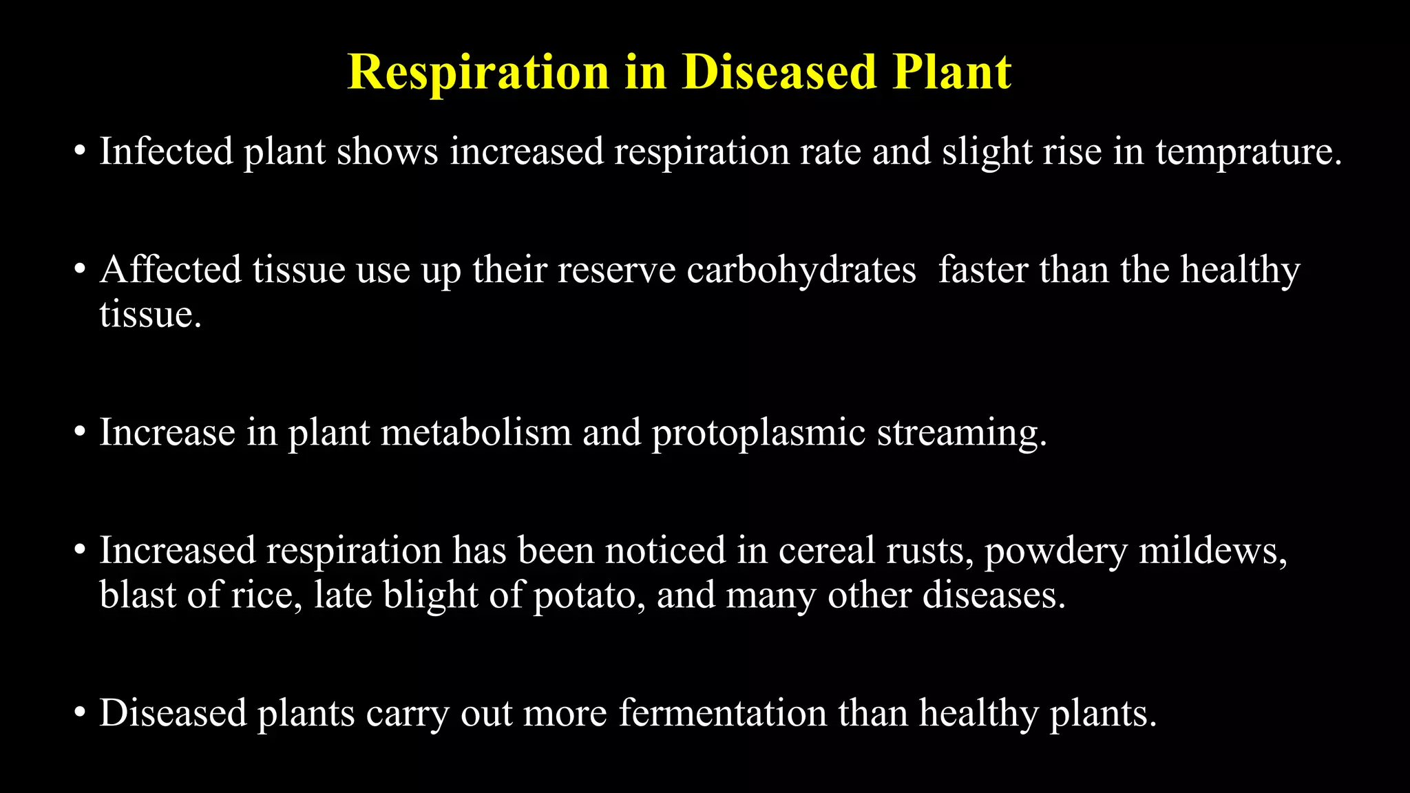 Respiration in Diseased Plant
• Infected plant shows increased respiration rate and slight rise in temprature.
• Affected tissue use up their reserve carbohydrates faster than the healthy
tissue.
• Increase in plant metabolism and protoplasmic streaming.
• Increased respiration has been noticed in cereal rusts, powdery mildews,
blast of rice, late blight of potato, and many other diseases.
• Diseased plants carry out more fermentation than healthy plants.
 