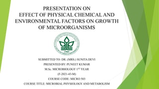 PRESENTATION ON
EFFECT OF PHYSICAL CHEMICAL AND
ENVIRONMENTAL FACTORS ON GROWTH
OF MICROORGANISMS
SUBMITTED TO: DR. (MRS.) SUNITA DEVI
PRESENTED BY: PUNEET KUMAR
M.Sc. MICROBIOLOGY 1ST YEAR
(F-2021-43-M)
COURSE CODE: MICRO 503
COURSE TITLE: MICROBIAL PHYSIOLOGY AND METABOLISM
 