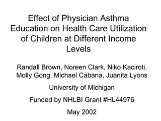 Effect of Physician Asthma Education on Health Care Utilization of Children at Different Income Levels Randall Brown, Noreen Clark, Niko Kaciroti, Molly Gong, Michael Cabana, Juanita Lyons University of Michigan Funded by NHLBI Grant #HL44976 May 2002 