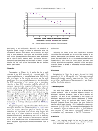 R. Jago et al. / Preventive Medicine 42 (2006) 177 – 180                                             179




                                       Fig. 2. Baseline and post-test BMI percentile—intervention group.



participating in the intervention. However, it is important to            Limitations
highlight greater changes occurred in participants with low
initial values where a small change in BMI resulted in a larger              The study was limited by the small sample size, the short
drop in BMI percentile. The figure for the control group is               duration of the intervention and the lack of age diversity in the
more mixed, with lower initial values among some participants             sample. Participants were clustered within after school pro-
and a slightly smaller sample. Thus, the results indicate a               grams, and participants at the two locations could share similar
disproportionate drop in the BMI percentile of healthy girls and          characteristics. Since this was a pilot study with only two
suggest that the effect of the intervention was not uniform               centers, we could not control for clustering effects. The study
among participants.                                                       was also limited by a lack of information on other metabolic
                                                                          syndrome risks.
Discussion
                                                                          Conclusion
    Participation in Pilates for 4 weeks led to a small
reduction in the BMI percentile of 11-year-old girls. This                   Participation in Pilates for 4 weeks lowered the BMI
change was influenced by a small change in the BMI of girls               percentile of 10- to 12-year-old girls. Participants enjoyed
who were healthy at the baseline assessment and the small                 Pilates and attended regularly, suggesting that Pilates might
sample size. However, as small changes were also detected in              prove to be a useful means of increasing activity and thereby
the BMI percentiles of the heavier girls, a significant                   curbing the obesity epidemic.
reduction in their BMI percentiles might be achieved with
increased exposure to the program. Further, as the perceived              Acknowledgments
exertion ratings showed that the girls found Pilates to be only
somewhat challenging and the heart rate data indicated that                  This study was funded by a grant from a Bristol-Myers
Pilates was not an aerobic activity a more intense interven-              Squibb Research Grant in Nutrition awarded through the
tion might further enhance the potential to affect the BMI                Children’s Nutrition Research Center at Baylor College of
percentile of the heavier girls. This might be achieved by                Medicine. This work is also a publication of the USDA/ARS
combining Pilates with an aerobic activity, such as dance                 Children’s Nutrition Research Center, Department of Pediat-
which may also provide the dose of training that appears to               rics, Baylor College of Medicine and Texas Children’s
be necessary to positively influence insulin levels (McMurray             Hospital, Houston, Texas. This project has been funded in
et al., 2000).                                                            part by federal funds from the USDA/ARS under co-operative
    The girls enjoyed and regularly attended the Pilates classes.         agreement 58-6250-51000. The contents of this publication do
Since poor attendance has contributed (Pate et al., 2003) to the          not necessarily reflect the views or polices of the USDA nor
failure to increase adolescent physical activity, the high                does mention of trade names, commercial products, or
attendance and enjoyment levels in this study suggest that                organizations imply endorsement by the U.S. Government.
Pilates may be a useful method of increasing activity and
warrants further study. The relatively low cost of delivering
                                                                          References
Pilates sessions (space, an instructor and mats) also indicates
that it is an activity that could be implemented within after             Chang, Y., 2000. Grace under pressure. Ten years ago, 5,000 people did the
school programs, suggesting that broad dissemination could be                exercise routine called Pilates. The number now is 5 million in America
achieved.                                                                    alone. But what is it, exactly? Newsweek 135 (9), 72 – 73.
 