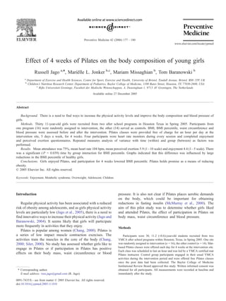 Preventive Medicine 42 (2006) 177 – 180
                                                                                                                                  www.elsevier.com/locate/ypmed




       Effect of 4 weeks of Pilates on the body composition of young girls
                 Russell Jago a,*, Marielle L. Jonker b,c, Mariam Missaghian b, Tom Baranowski b
                                       ¨
      a
           Department of Exercise and Health Sciences, Centre for Sport, Exercise and Health, University of Bristol, Tyndall Avenue, Bristol, BS8 1TP, UK
       b
           Children’s Nutrition Research Center, Department of Pediatrics, Baylor College of Medicine, 1100 Bates Street, Houston, TX 77030-2600, USA
                  c
                    Rijks Universiteit Groninge, Faculteit der Medische Wetenschappen, A. Deusinglaan 1, 9713 AV Groningen, The Netherlands
                                                               Available online 27 December 2005



Abstract

    Background. There is a need to find ways to increase the physical activity levels and improve the body composition and blood pressure of
girls.
    Methods. Thirty 11-year-old girls were recruited from two after school programs in Houston Texas in Spring 2005. Participants from
one program (16) were randomly assigned to intervention, the other (14) served as controls. BMI, BMI percentile, waist circumference and
blood pressure were assessed before and after the intervention. Pilates classes were provided free of charge for an hour per day at the
intervention site, 5 days a week, for 4 weeks. Four participants wore heart rate monitors during every session and completed enjoyment
and perceived exertion questionnaires. Repeated measures analysis of variance with time (within) and group (between) as factors was
performed.
    Results. Mean attendance was 75%, mean heart rate 104 bpm, mean perceived exertion 5.9 (1 – 10 scale) and enjoyment 4.4 (1 – 5 scale). There
was a significant ( P = 0.039) time by group interaction for BMI percentile. Graphs indicated that this difference was influenced by large
reductions in the BMI percentile of healthy girls.
    Conclusions. Girls enjoyed Pilates, and participation for 4 weeks lowered BMI percentile. Pilates holds promise as a means of reducing
obesity.
D 2005 Elsevier Inc. All rights reserved.

Keywords: Enjoyment; Metabolic syndrome; Overweight; Adolescent; Children




Introduction                                                                       pressure. It is also not clear if Pilates places aerobic demands
                                                                                   on the body, which could be important for obtaining
   Regular physical activity has been associated with a reduced                    reductions in fasting insulin (McMurray et al., 2000). The
risk of obesity among adolescents, and as girls physical activity                  aim of this pilot study was to determine whether girls liked
levels are particularly low (Jago et al., 2005), there is a need to                and attended Pilates, the effect of participation in Pilates on
find innovative ways to increase their physical activity (Jago and                 body mass, waist circumference and blood pressure.
Baranowski, 2004). It seems likely that girls will participate
more frequently in activities that they enjoy.                                     Methods
   Pilates is popular among women (Chang, 2000). Pilates is
a series of low impact muscle contraction exercises. The                               Participants were 30, 11.2 (T0.6)-year-old students recruited from two
activities train the muscles in the core of the body (Chang,                       YMCA after school programs within Houston, Texas, in Spring 2005. One site
2000; Siler, 2000). No study has assessed whether girls like to                    was randomly assigned to intervention (n = 16), the other control (n = 14). Mat-
                                                                                   based Pilates classes were offered each day for 4 weeks at the intervention site.
engage in Pilates or if participation in Pilates has positive
                                                                                   Each class was scheduled to last an hour and was led by a YMCA certified mat
effects on their body mass, waist circumference or blood                           Pilates instructor. Control group participants engaged in their usual YMCA
                                                                                   activities during the intervention period and were offered free Pilates classes
                                                                                   once the post data had been collected. The Baylor College of Medicine
                                                                                   Institutional Review Board approved this study. Written informed consent was
 * Corresponding author.                                                           obtained for all participants. All measurements were recorded at baseline and
   E-mail address: russ.jago@gmail.com (R. Jago).                                  immediately after the study.

0091-7435/$ - see front matter D 2005 Elsevier Inc. All rights reserved.
doi:10.1016/j.ypmed.2005.11.010
 